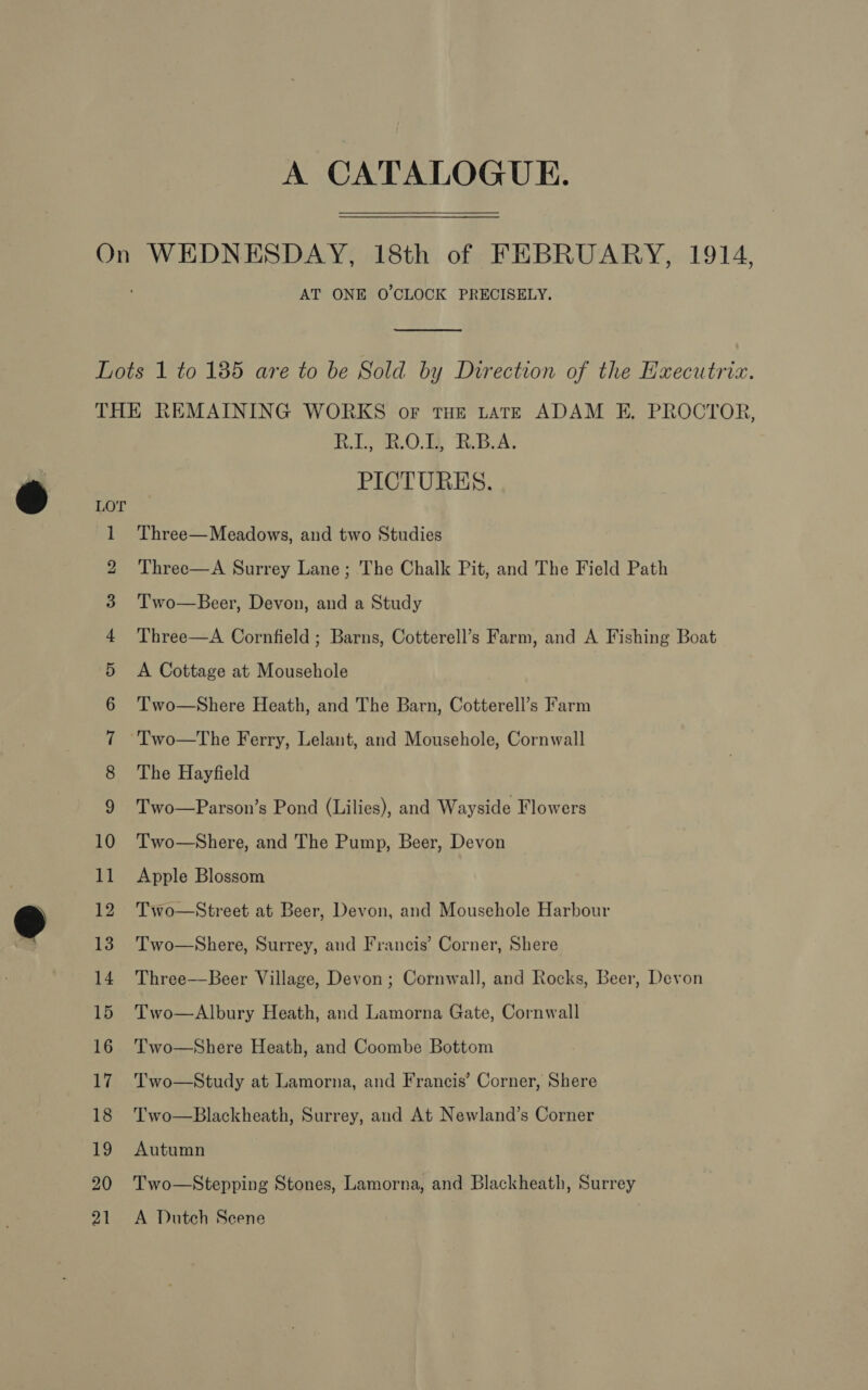 A CATALOGUE. On WEDNESDAY, 18th of FEBRUARY, 1914, AT ONE O'CLOCK PRECISELY.  Lots 1 to 185 are to be Sold by Direction of the Executria. THE REMAINING WORKS oF tHE LATE ADAM E, PROCTOR, RL, 0. R.B.A. PICTURES. O 1 Three—Meadows, and two Studies 2 Three—A Surrey Lane; The Chalk Pit, and The Field Path 3 Two—Beer, Devon, and a Study 4 'Three—A Cornfield ; Barns, Cotterell’s Farm, and A Fishing Boat 5 A Cottage at Mousehole 6 ‘T'wo—Shere Heath, and The Barn, Cotterell’s Farm 7 Two—The Ferry, Lelant, and Mousehole, Cornwall 8 The Hayfield 9 Two—Parson’s Pond (Lilies), and Wayside Flowers 10 Two—Shere, and The Pump, Beer, Devon 11 Apple Blossom 12 Two—Street at Beer, Devon, and Mousehole Harbour 13 Two—Shere, Surrey, and Francis’ Corner, Shere 14 Three—Beer Village, Devon ; Cornwall, and Rocks, Beer, Devon 15 Two—&lt;Albury Heath, and Lamorna Gate, Cornwall 16 Two—Shere Heath, and Coombe Bottom 17 Two—Study at Lamorna, and Francis’ Corner, Shere 18 Two—Blackheath, Surrey, and At Newland’s Corner 19 Autumn 20 Two—Stepping Stones, Lamorna, and Blackheath, Surrey 21 A Dutch Scene