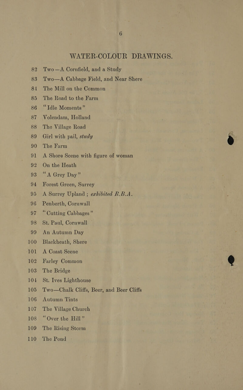 WATER-COLOUR DRAWINGS. Two —A Cornfield, and a Study Two—A Cabbage Field, and Near Shere The Mill on the Common The Road to the Farm ‘“Tdle Moments ” Volendam, Holland The Village Road Girl with pail, study @ A Shore Scene with figure of woman On the Heath “A Grey Day” Forest Green, Surrey Penberth, Cornwall “ Cutting Cabbages ” St. Paul, Cornwall An Autumn Day Blackheath, Shere A Coast Scene  Farley Common The Bridge St. Ives Lighthouse Two—Chalk Cliffs, Beer, and Beer Cliffs Autumn Tints The Village Church “Over the Hill” The Rising Storm