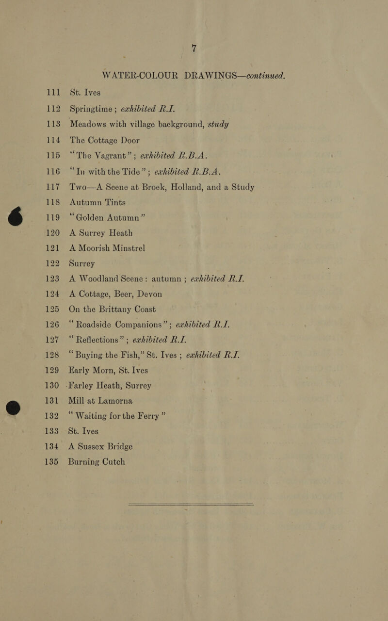 112 113 114 115 116 ue 118 1i9 120 121 122 123 124 125 126 127 128 129 130 131 132 133 134 135 WATER-COLOUR DRAWINGS—continued. Springtime ; exhibited RI. The Cottage Door “The Vagrant”; exhibited R.B.A. “Tn with the Tide”; eahibited R.B.A. Two—A Scene at Broek, Holland, and a Study Autumn Tints “Golden Autumn ” A Surrey Heath A Moorish Minstrel Surrey A Woodland Scene: autumn ; eahibited RTI. A Cottage, Beer, Devon On the Brittany Coast ‘Roadside Companions” ; erhibited RI. Reflections” ; exhibited RTI. “ Buying the Fish,” St. Ives ; eavhibited RI. Early Morn, St. Ives Mill at Lamorna ‘ Waiting for the Ferry ” St. Ives A Sussex Bridge Burning Cutch 