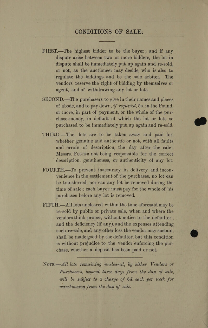 CONDITIONS OF SALE.  FIRST.—The highest bidder to be the buyer; and if any dispute arise between two or more bidders, the lot in dispute shall be immediately put up again and re-sold, or not, as the auctioneer may decide, who is also to regulate the biddings and be the sole arbiter. The vendors reserve the right of bidding by themselves or agent, aud of withdrawing any lot or lots. SECOND.—tThe purchasers to give in their names and places of abode, and to pay down, ¢/ requezed, 5s. in the Pound, or more, in part of payment, or the whole of the pur- chase-money, in default of which the lot or lots so purchased to be immediately put, up again and re-sold.  THIRD.—The lots are to be taken away and paid for, whether genuine and authentic or not, with all faults and errors of description, the day after the sale: Messrs. Foster not being responsible for the correct description, genuineness, or authenticity of any lot. FOURTH.—To prevent inaccuracy in delivery and incon- venience in the settlement of the purchases, no lot can be transferred, nor can any lot be removed during the time of sale; each buyer must pay for the whole of his purchases before any lot is removed. FIFTH.—A11 lots uncleared within the time aforesaid may be re-sold by public or private sale, when and where the vendors think proper, without notice to the defaulter ; and the deficiency (if any), and the expenses attending such re-sale, and any other loss the vendor may sustain, é&amp; shall be made good by the defaulter, but this condition is without prejudice to the vendor enforcing the pur- chase, whether a deposit has been paid or not. NoveE.— All lots remaining wneleared, by erther Vendors or Purchasers, beyond three days from the day of sale, will be subject to a charge of 6d. each per week for warehousing Jrom the day of sale.