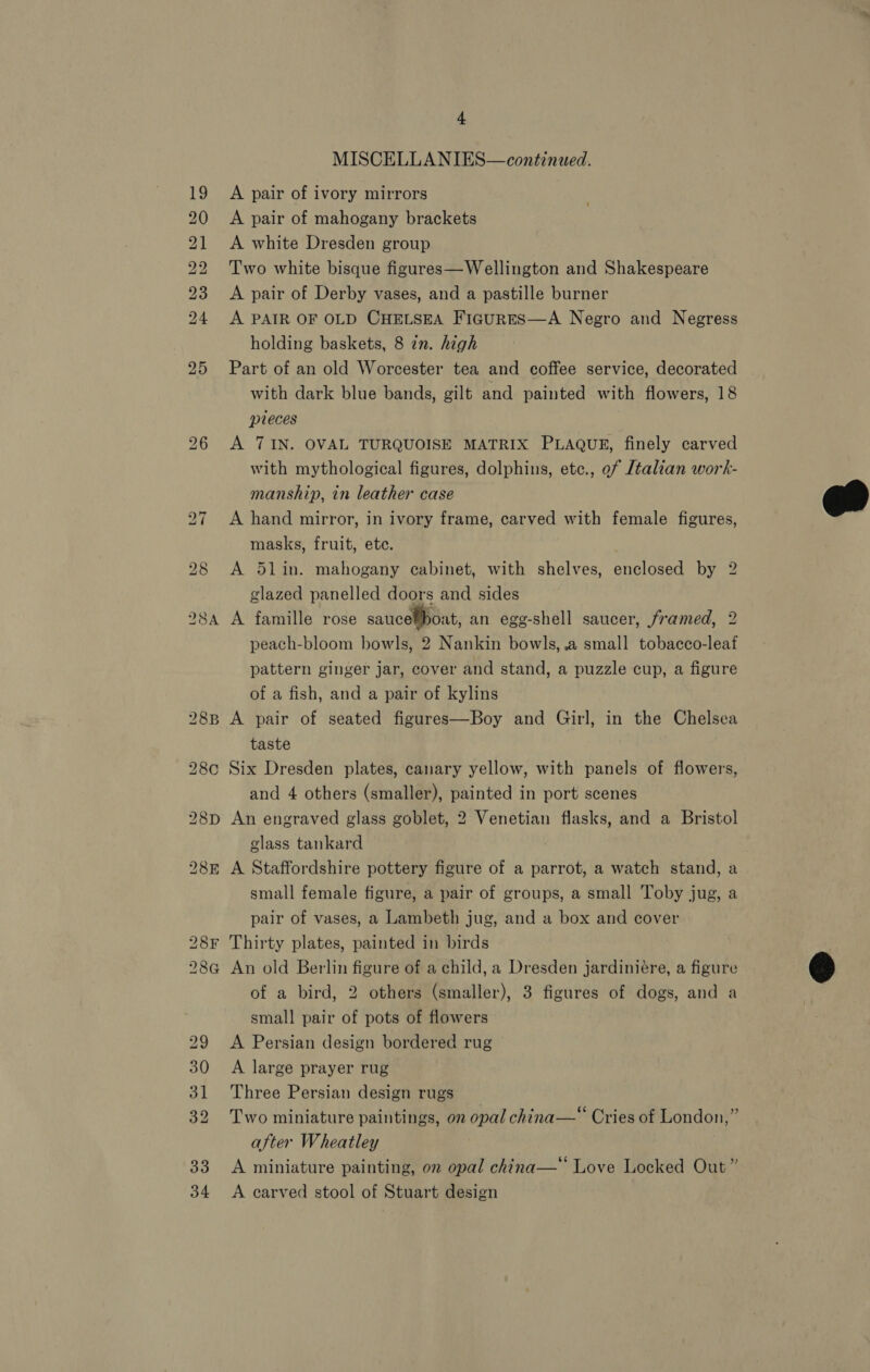 SA eee Oe bd bw Ww by bw w bk eae bo oc 4 MISCELLANIES—continued. A pair of ivory mirrors A pair of mahogany brackets A white Dresden group Two white bisque figures—Wellington and Shakespeare A pair of Derby vases, and a pastille burner A PAIR OF OLD CHELSEA FigurES—A Negro and Negress holding baskets, 8 zn. high Part of an old Worcester tea and coffee service, decorated with dark blue bands, gilt and painted with flowers, 18 pieces A 7IN. OVAL TURQUOISE MATRIX PLAQUE, finely carved with mythological figures, dolphins, etc., ef Jtalian work- manship, in leather case A hand mirror, in ivory frame, carved with female figures, masks, fruit, ete. A 5lin. mahogany cabinet, with shelves, enclosed by 2 A famille rose saucelboat, an ege-shell saucer, framed, 2 peach-bloom bowls, 2 Nankin bowls, .a small tobacco-leaf pattern ginger jar, cover and stand, a puzzle cup, a figure of a fish, and a pair of kylins A pair of seated figures—Boy and Girl, in the Chelsea taste Six Dresden plates, canary yellow, with panels of flowers, and 4 others (smaller), painted in port scenes An engraved glass goblet, 2 Venetian flasks, and a Bristol class tankard A Staffordshire pottery figure of a parrot, a watch stand, a small female figure, a pair of groups, a small Toby jug, a pair of vases, a Lambeth jug, and a box and cover Thirty plates, painted in birds An old Berlin figure of a child, a Dresden jardiniére, a figure small pair of pots of flowers A Persian design bordered rug A large prayer rug Three Persian design rugs Two miniature paintings, on opal china—“ Cries of London,” after Wheatley A miniature painting, on opal china—* Love Locked Out” A carved stool of Stuart design 