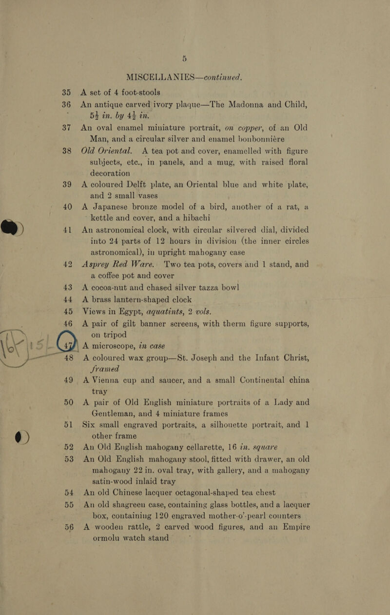 46 48 49 50 51 52 53 D MISCELLA NIES—continued. A set of 4 foot-stools An antique carved ivory plagque—The Madonna and Child, 54 in. by 44 tn. An oval enamel miniature portrait, on copper, of an Old Man, and a circular silver and enamel bonbonniére Old Oriental. A tea pot and cover, enamelled with figure subjects, etc., in panels, and a mug, with raised floral decoration A coloured Delft plate, an Oriental blue and white plate, and 2 small vases A Japanese bronze model of a bird, another of a rat, a ‘ kettle and cover, and a hibachi An astronomical clock, with circular silvered dial, divided into 24 parts of 12 hours in division (the inner circles astronomical), in upright mahogany case Asprey Red Ware. Two tea pots, covers and 1 stand, and a coffee pot and cover A cocoa-nut and chased silver tazza bowl A brass lantern-shaped clock Views in Egypt, aquatints, 2 vols. A pair of gilt banner screens, with therm figure supports, on tripod A coloured wax group—St. Joseph and the Infant Christ, Sramed A Vienna cup and saucer, and a small Continental china tray A pair of Old English miniature portraits of a Lady and Gentleman, and 4 miniature frames Six small engraved portraits, a silhouette portrait, and 1 other frame ' Aun Old English mahogany cellarette, 16 2. square An Old English mahogany stool, fitted with drawer, an old mahogany 22 in. oval tray, with gallery, and a mahogany satin-wood inlaid tray An old Chinese lacquer octagonal-shaped tea chest An old shagreen case, containing glass bottles, and a lacquer box, containing 120 engraved mother-o’-pearl counters A wooden rattle, 2 carved wood figures, and an Empire ormolu watch stand