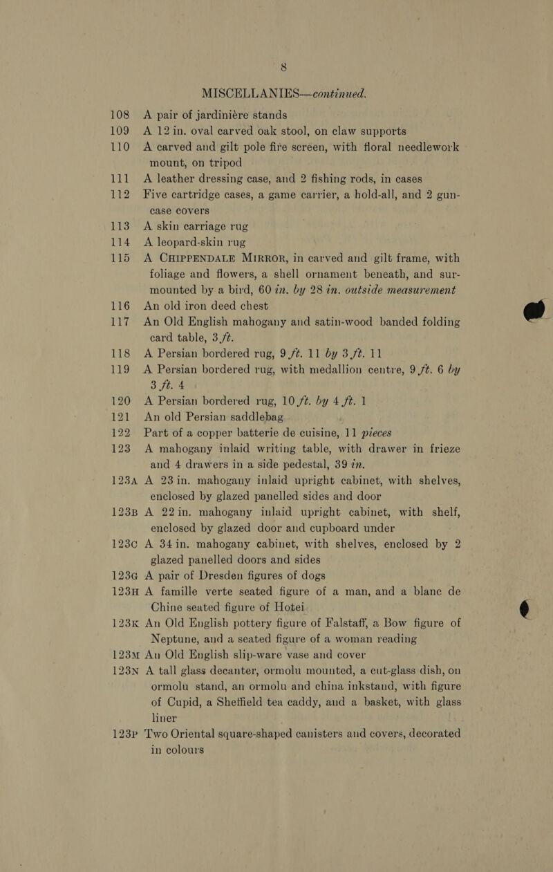 123¢ 8 A pair of jardiniére stands A 12 in. oval carved oak stool, on claw supports A carved and gilt pole fire screen, with floral needlework mount, on tripod | A leather dressing case, and 2 fishing rods, in cases Five cartridge cases, a game carrier, a hold-all, and 2 gun- case covers A skin carriage rug A leopard-skin rug A CHIPPENDALE MIRROR, in carved and gilt frame, with foliage and flowers, a shell ornament beneath, and sur- mounted by a bird, 60 22. by 28 in. outside measurement An old iron deed chest An Old English mahogany and satin-wood banded folding card table, 3./t. A Persian bordered rug, with medallion centre, 9/¢. 6 by 3 ft. 4 A Persian bordered rug, 10 /¢. by 4 ft. 1 An old Persian saddlebag Part of a copper batterie de cuisine, 11 pieces A mahogany inlaid writing table, with drawer in frieze and 4 drawers in a side pedestal, 39 zn. A 23in. mahogany inlaid upright cabinet, with shelves, enclosed by glazed panelled sides and door A 22in. mahogany inlaid upright cabinet, with shelf, enclosed by glazed door and cupboard under glazed panelled doors and sides A pair of Dresden figures of dogs Chine seated figure of Hotei Neptune, and a seated figure of a woman reading 123N 123P A tall glass decanter, ormolu mounted, a cut-glass dish, on ormolu stand, an ormolu and china inkstand, with figure of Cupid, a Sheffield tea caddy, and a basket, with glass liner Two Oriental square-shaped canisters and covers, decorated in colours  