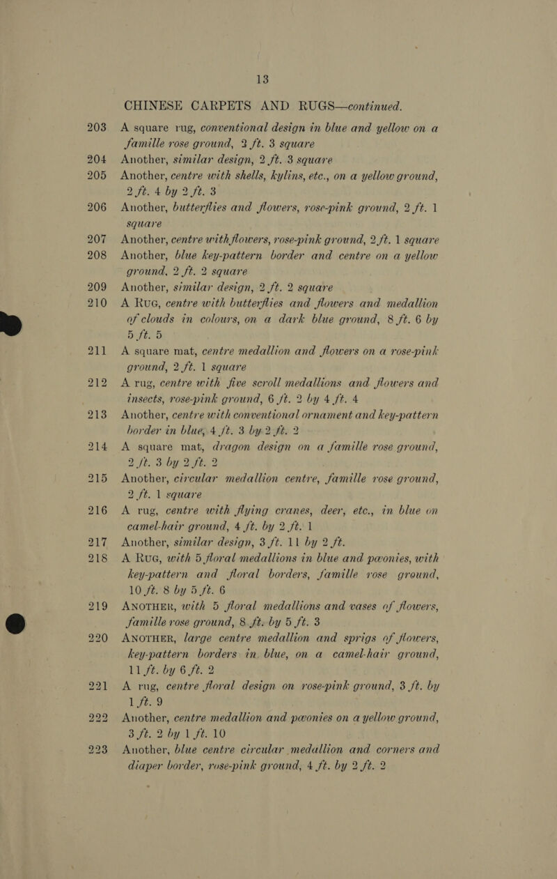 13 CHINESE CARPETS AND RUGS—continued. A square rug, conventional design in blue and yellow on a Jamille rose ground, 2 ft. 3 square Another, s¢milar design, 2 ft. 3 square Another, centre with shells, kylins, etc., on a yellow ground, DEAD yO Se AZ Another, butterflies and flowers, rose-pink ground, 2 ft. 1 square Another, centre with flowers, rose-pink ground, 2.ft. 1 square Another, blue key-pattern border and centre on a yellow ground, 2 ft. 2 square Another, s/milar design, 2 ft. 2 square A Rue, centre with butterflies and flowers and medallion of clouds in colours, on a dark blue ground, 8 ft. 6 by Bay tyea A square mat, centre medallion and flowers on a rose-pink ground, 2 ft. 1 square A rug, centre with five scroll medallions and flowers and insects, rose-pink ground, 6 ft. 2 by 4 ft. 4 Another, centre with conventional ornament and key-pattern border in blue, 4 ft. 3 by 2 ft. 2 A square mat, dragon design on a famille rose ground, SEN Sah ee, 2 Another, circular medallion centre, famille rose ground, 2 ft. 1 square A rug, centre with flying cranes, deer, etc., in blue on camel-hair ground, 4 ft. by 2 ft. 1 Another, similar design, 3 ft. 11 by 2 ft. A Rua, with 5 floral medallions in blue and povonies, with key-pattern and floral borders, famille vose ground, 10 ft. 8 by 5 ft. 6 ANOTHER, with 5 floral medallions and vases of flowers, famille rose ground, 8 ft. by 5 ft. 3 ANOTHER, large centre medallion and sprigs of flowers, key-pattern borders in. blue, on a camel-hair ground, 11 ft. by 6 ft. 2 A rug, centre floral design on rose-pink ground, 3 Jt. by 17249 Another, centre medallion and pwonies on a yellow ground, SF Bib fE10 Another, blue centre circular medallion and corners and