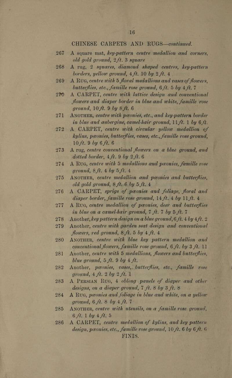 269 286 16 CHINESE CARPETS AND RUGS—continued. A square mat, key-pattern centre medallion and corners, old gold ground, 2.ft. 3 square A rug, 2 squares, diamond shaped centres, key-pattern borders, yellow ground, 4ft. 10 by 2.ft. 4 A Rua, centre with 5 floral medallions and vases of flowers, butterflies, etc., famille rose ground, 6 ft. 5 by 4ft. 7 A CARPET, centre with lattice design and conventional Jlowers and diaper border in blue and white, famille rose ground, 10 ft. 9 by 8 ft. 6 ANOTHER, centre with pawonies, etc., and key-pattern border in blue and aubergine, camel-hair ground, 11ft. 1 by 6.ft. A CARPET, centre with circular yellow medallion of kylins, peonies, butterflies, vases, etc., famille rose ground, 10,ft. 9 by 6ft. 6 A rug, centre conventional flowers on a blue ground, and dotted border, 4.ft. 9 by 2 ft. 6 A Rue, centre with 5 medallions and pwonies, famille rose ground, 8 ft. 4 by 5 ft. 4 ANOTHER, centre medallion and pwonies and butterflies, old gold ground, 8 ft: 6 hy 5 ft. 4 A CARPET, sprigs of powonies and foliage, floral and ‘diaper border, famille rose ground, 14 ft. 4 by 11ft. 4 A Rua, centre medallion of powonies, deer and butterflies in blue on a camel-hair ground, 7 ft. 7 by 5 ft. 7 Another, key pattern design on a blue ground, 6 ft. 4 by 4ft. 2 Another, centre with garden seat design and conventional flowers, ved ground, 8 ft. 5 by 4 ft. 4 ANOTHER, centre with blue key pattern medallion and conventional flowers, famille rose ground, 6 ft. by 3 ft. 11 Another, centre with 5 medallions, flowers and butterflies, blue ground, 5 ft. 9 by 4 ft. Another, paonies, vases, butterflies, etc., famille rose ground, 4 ft. 2 by 2 ft. 1 A Persian Rue, 4 oblong panels of diaper and other designs, on a diaper ground, 7 ft. 8 by 3 ft. 8 A Rue, pwonies and foliage in blue and white, on a yellow ground, 6 ft. 8 by 4 ft. 7 ANOTHER, centre with utensils, on a famille rose ground, Gif Lbwtlte 5 A CARPET, centre medallion of kylins, and key pattern design, ponies, etc., famille rose ground, 10 ft. 6 by 6 ft. 6 FINIS.