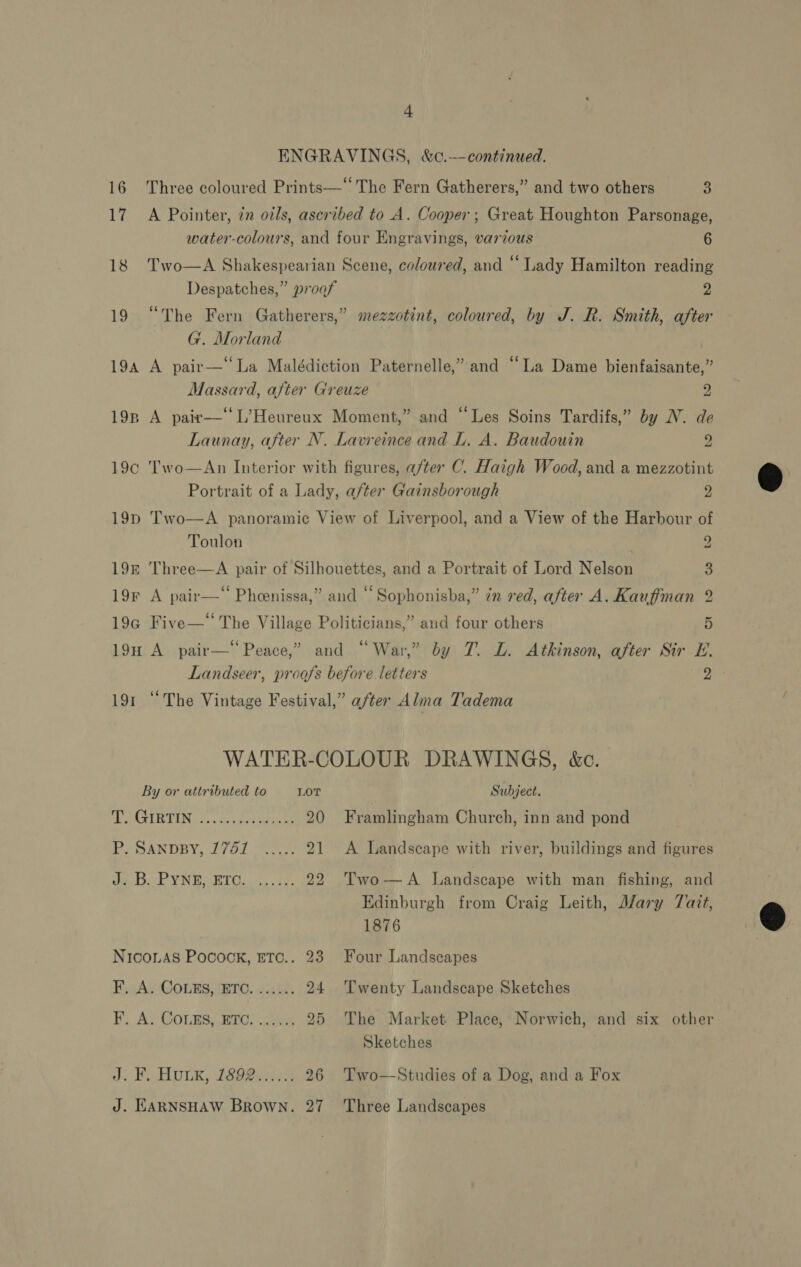 + ENGRAVINGS, &amp;c.—continued. 16 Three coloured Prints—‘‘ The Fern Gatherers,” and two others 3 17. A Pointer, in oils, ascribed to A. Cooper; Great Houghton Parsonage, water-colours, and four Engravings, various 6 18 Two—A Shakespearian Scene, coloured, and “Lady Hamilton reading Despatches,” proof 2 19 “The Fern Gatherers,” mezzotint, coloured, by J. R. Smith, after G. Morland 194 A pair—‘‘La Malédiction Paternelle,” and ‘La Dame bienfaisante,” Massard, after Greuze 2 198 A pair—‘ L’Heureux Moment,” and “Les Soins Tardifs,” by N. de Launay, after N. Lavreince and L. A. Baudouin 2 19¢ 'T'wo—An Interior with figures, after C. Haigh Wood, and a mezzotint Portrait of a Lady, after Gainsborough 2 19p Two—A panoramic View of Liverpool, and a View of the Harbour of Toulon | 2 19k Three—A pair of Silhouettes, and a Portrait of Lord Nelson 3 19F A pair—“ Pheenissa,” and “ Sophonisba,” 2m ved, after A. Kauffman 2 19g Five—“ The Village Politicians,” and four others ¥ 19H A pair—‘Peace,” and “War,” by JT. L. Atkinson, after Sir E. Landseer, proofs before. letters Dies 191 “The Vintage Festival,” after A lma Tadema WATER-COLOUR DRAWINGS, &amp;c. By or attributed to LOT Subject. GIR GING 08snai saree 20 Framlingham Church, inn and pond PO SANDBY, 2761 7.2. 21 &lt;A Landscape with river, buildings and figures Se OL YN EU BRTO..4.. it 22 Two—A Landscape with man fishing, and Edinburgh from Craig Leith, Mary Tait, 1876 NicoLAs Pocock, ETC.. 23 Four Landscapes FA. Conks, ETO. «14. 24 Twenty Landscape Sketches 3 F. A. Couns, ETC....... 25 The Market Place, Norwich, and six other Sketches J. Rin ULE, 260@er4 26 Two—Studies of a Dog, and a Fox J. EARNSHAW Brown. 27 Three Landscapes