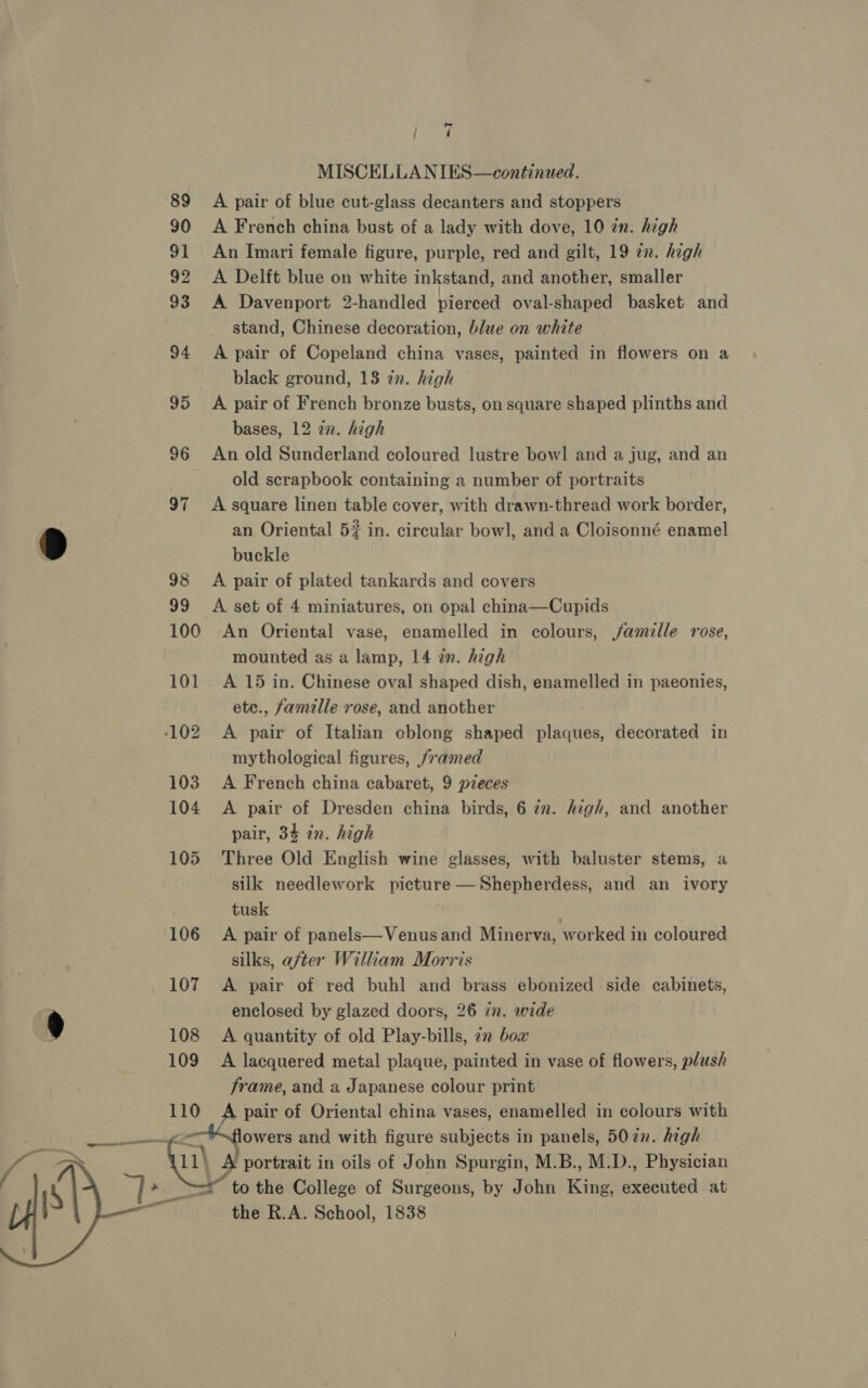 | dl ( MISCELLA NIES—continued. 89 A pair of blue cut-glass decanters and stoppers 90 A French china bust of a lady with dove, 10 in. high 91 An Imari female figure, purple, red and gilt, 19 en. high 92 A Delft blue on white inkstand, and another, smaller 93 A Davenport 2-handled pierced oval-shaped basket and stand, Chinese decoration, blue on white 94 A pair of Copeland china vases, painted in flowers on a black ground, 138 in. high 95 A pair of French bronze busts, on square shaped plinths and bases, 12 an. high 96 An old Sunderland coloured lustre bow! and a jug, and an old scrapbook containing a number of portraits 97 A square linen table cover, with drawn-thread work border, D an Oriental 5% in. circular bowl, and a Cloisonné enamel buckle 98 A pair of plated tankards and covers 99 A set of 4 miniatures, on opal china—Cupids 100 An Oriental vase, enamelled in colours, jfamille rose, mounted as a lamp, 14 in. high 101 A 15 in. Chinese oval shaped dish, enamelled in paeonies, ete., famille rose, and another 102 A pair of Italian cblong shaped plaques, decorated in mythological figures, framed 103 A French china cabaret, 9 pieces 104 <A pair of Dresden china birds, 6 iv. high, and another pair, 34 in. high 105 Three Old English wine glasses, with baluster stems, a silk needlework picture —Shepherdess, and an ivory tusk 106 A pair of panels—Venusand Minerva, worked in coloured silks, after William Morris 107 A pair of red buhl and brass ebonized side cabinets, enclosed by glazed doors, 26 in. wide ) 108 <A quantity of old Play-bills, 72 bow 109 A lacquered metal plaque, painted in vase of flowers, plush frame, and a Japanese colour print 110 pair of Oriental china vases, enamelled in colours with at owers and with figure subjects in panels, 507n. high 11\ A portrait in oils of John Spurgin, M.B., M.D., Physician to the College of Surgeons, by John King, executed at the R.A. School, 1838    