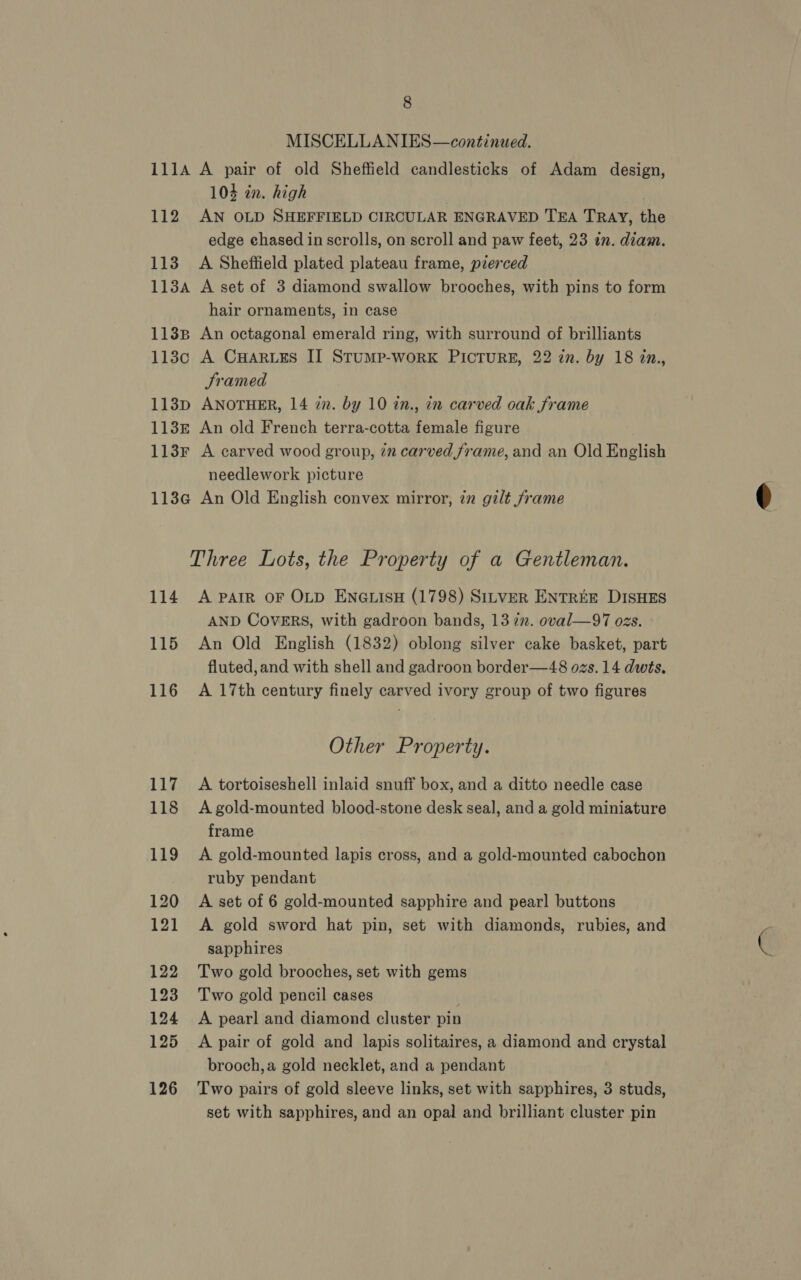 8 MISCELLANIES—continued. 111A A pair of old Sheffield candlesticks of Adam design, 104 in. high 112 AN OLD SHEFFIELD CIRCULAR ENGRAVED TEA TRAY, the edge chased in scrolls, on scroll and paw feet, 23 in. diam. 113. A Sheffield plated plateau frame, pierced 1134 A set of 3 diamond swallow brooches, with pins to form hair ornaments, in case 1138 An octagonal emerald ring, with surround of brilliants 113c A CuHaruzs II Stump-work PICTURE, 22 in. by 18 2n., Sramed 113p ANOTHER, 14 in. by 10 in., in carved oak frame 113r An old French terra-cotta female figure 113Fr A carved wood group, in carved frame, and an Old English needlework picture 113Gc An Old English convex mirror, 7z gilt frame Three Lots, the Property of a Gentleman. 114 A PAIR oF OLD ENGLISH (1798) SILVER ENTREE DISHES AND COVERS, with gadroon bands, 13 722. oval—97 ozs. 115 An Old English (1832) oblong silver cake basket, part fluted,and with shell and gadroon border—48 ozs. 14 dwts. 116 A 17th century finely carved ivory group of two figures 117 <A tortoiseshell inlaid snuff box, and a ditto needle case 118 Agold-mounted blood-stone desk seal, and a gold miniature frame 119 A gold-mounted lapis cross, and a gold-mounted cabochon ruby pendant 121 <A gold sword hat pin, set with diamonds, rubies, and sapphires 122 Two gold brooches, set with gems 123 Two gold pencil cases 124 <A pearl and diamond cluster pin 125 <A pair of gold and lapis solitaires, a diamond and crystal brooch,a gold necklet, and a pendant 126 Two pairs of gold sleeve links, set with sapphires, 3 studs, set with sapphires, and an opal and brilliant cluster pin 