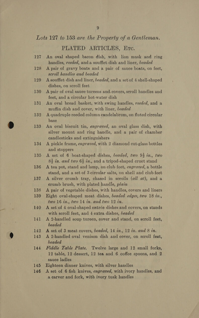 145 146 PLATED ARTICLES, Ec. An oval shaped bacon dish, with lion mask and ring handles, reeded, and a soufflet dish and liner, beaded A pair of gravy boats and a pair of sauce boats, on feet, scroll handles and beaded A soufflet dish and liner, beaded, and a set of 4 shell-shaped dishes, on scroll feet A pair of oval sauce tureens and. covers, scroll handles and feet, and a circular hot-water dish An oval bread basket, with swing handles, reeded, and a muffin dish and cover, with liner, beaded A quadruple reeded column candelabrum, on fluted circular base An oval biscuit tin, engraved, an oval glass dish, with silver mount and ring handle, and a pair of chamber candlesticks and extinguishers A pickle frame, engraved, with 2 diamond cut-glass bottles and stoppers A set of 6 boat-shaped dishes, beaded, two 94 in., two 84 in. and two 6% in., and a tripod-shaped cruet stand A tea pot, stand and lamp, on club feet, engraved, a bottle stand, and a set of 3 circular salts, on shell and club feet A silver crumb tray, chased in scrolls (ad/ at), and a crumb brush, with plated handle, plain A pair of vegetable dishes, with handles, covers and liners Eight oval-shaped meat dishes, beaded edges, two 18 in., two 16 in., two 14 in. and two 12 tin. A set of 4 oval-shaped entrée dishes and covers, on stands with scroll feet, and 4 extra dishes, beaded A 2-handled soup tureen, cover and stand, on scroll feet, beaded A set of 3 meat covers, beaded, 14 in., 12 in. and 8 in. A 2-handled oval venison dish and cover, on scroll feet, beaded Fiddle Table Plate. Twelve large and 12 small forks, 12 table, 12 dessert, 12 tea and 6 coffee spoons, and 2 sauce ladles Eighteen dinner knives, with silver handles A set of 6 fish knives, engraved, with ivory handles, and a carver and fork, with ivory tusk handles