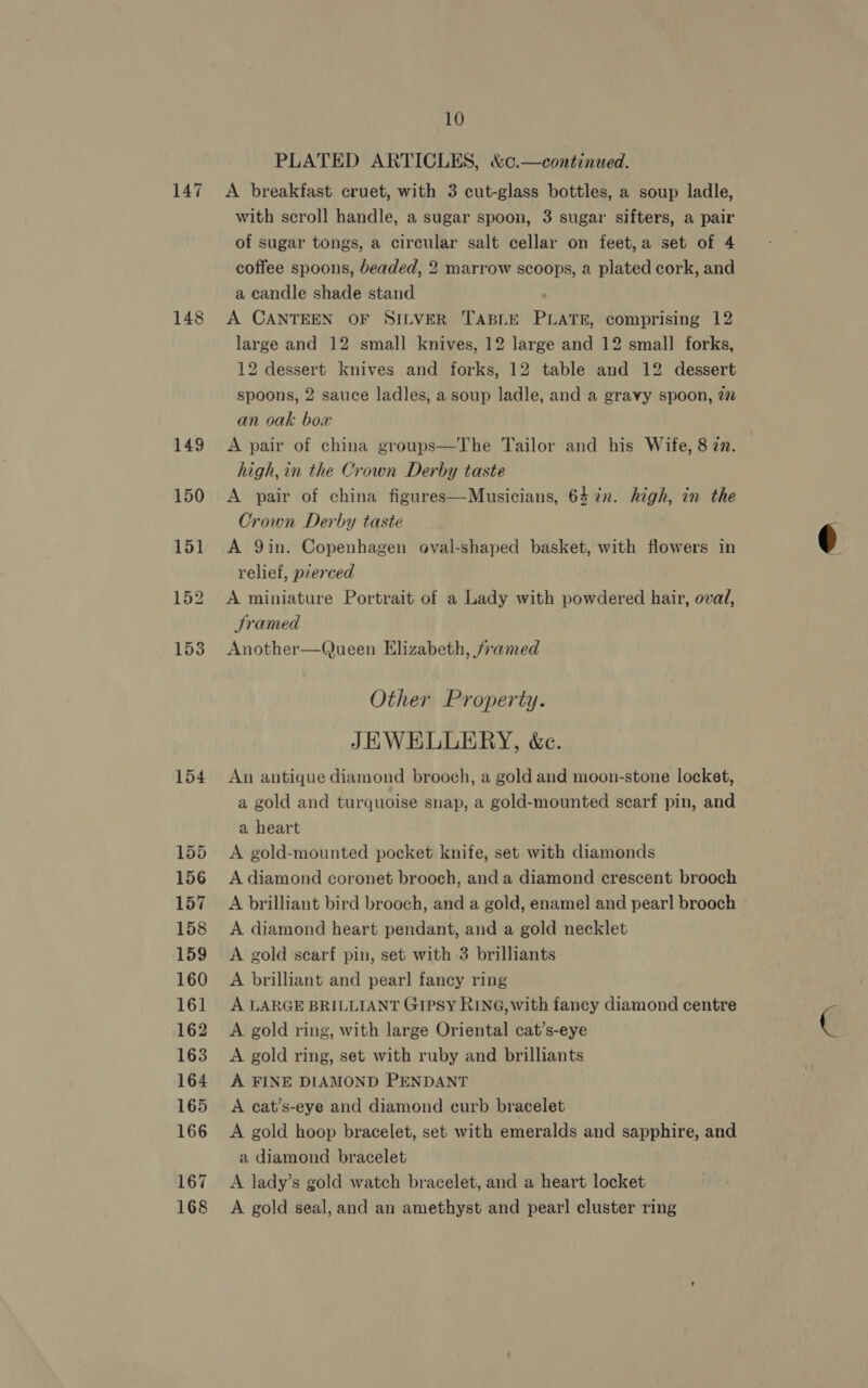147 148 154 155 156 157 158 160 161 162 163 164 165 166 167 168 10 PLATED ARTICLES, &amp;c.—continued. A breakfast cruet, with 3 cut-glass bottles, a soup ladle, with scroll handle, a sugar spoon, 3 sugar sifters, a pair of sugar tongs, a circular salt cellar on feet,a set of 4 coffee spoons, beaded, 2 marrow scoops, a plated cork, and a candle shade stand ! A CANTEEN OF SILVER TABLE PLATE, comprising 12 large and 12 small knives, 12 large and 12 small forks, 12 dessert knives and forks, 12 table and 12 dessert spoons, 2 sauce ladles, a soup ladle, and a gravy spoon, 27 an oak boa: A pair of china groups—The Tailor and his Wife, 8 77. high, in the Crown Derby taste A pair of china figures—Musicians, 64 in. high, in the Crown Derby taste A Qin. Copenhagen oval-shaped basket, with flowers in relief, pierced A miniature Portrait of a Lady with powdered hair, ovad, Sramed Another—Queen Elizabeth, /ramed JEWELLERY, &amp;c. An antique diamond brooch, a gold and moon-stone locket, a gold and turquoise snap, a gold-mounted scarf pin, and a heart A gold-mounted pocket knife, set with diamonds A diamond coronet brooch, and a diamond crescent brooch A brilliant bird brooch, and a gold, enamel and pear! brooch A diamond heart pendant, and a gold necklet A brilliant and pear] fancy ring A LARGE BRILLIANT Gipsy RING, with fancy diamond centre A gold ring, with large Oriental cat’s-eye A gold ring, set with ruby and brilliants A FINE DIAMOND PENDANT A cat’s-eye and diamond curb bracelet A gold hoop bracelet, set with emeralds and sapphire, and a diamond bracelet A lady’s gold watch bracelet, and a heart locket A gold seal, and an amethyst and pear! cluster ring 