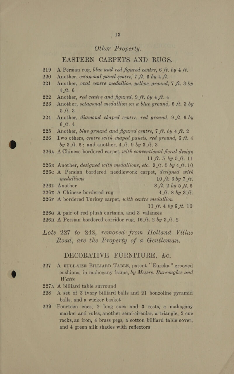 Other Property. KASTERN CARPETS AND RUGS. 219 <A Persian rug, blue and red figured centre, 6 ft. by 4 Ft. 220 Another, octagonal panel centre, 7 ft. 6 by 4 ft. 221 Another, oval centre medallion, yellow ground, 7 ft. 3 by 4 ft. 6 222 Another, red centre and figured, 9 ft. by 4 ft. 4 223 Another, octagonal medallion on a blue ground, 6 ft. 3 by 5 ft. 3 224 Another, diamond shaped centre, red ground, 9 ft. 6 by 6 fi. 4 225 Another, blue ground and figured centre, 7 ft. by 4 ft. 2 226 Two others, centre with shaped panels, red ground, 6 ft. 4 by 3 ft. 6; and another, 4 ft. 9 by 3 ft. 3 226A A Chinese bordered carpet, with conventional floral design 1 Dp Pe ee ge a 226B Another, designed with medallions, etc. 9 ft. 5 by 4ft. 10 226c A Persian bordered needlework carpet, designed with medallions 10 fe 3 by 7 ft. 226p Another 8 ft. 2 by 5 ft. 6 2268 A Chinese bordered rug 4 ft. 8 by 3 ft. 226F A bordered Turkey carpet, with centre medallion 11 ft. 4 by 6 ft. 10 226G@ A pair of red plush curtains, and 3 valances 226H A Persian bordered corridor rug, 16 /¢. 2 by 3 ft. 2 Lots 227 to 242, removed from Holland Villas Road, are the Property of a Gentleman. DECORATIVE FURNITURE, &amp;c. 227 <A FULL-SIZE BILLIARD TABLE, patent “Eureka” grooved cushions, in mahogany frame, by Messrs. Burroughes and Watts 227A A billiard table surround 228 <A set of 3 ivory billiard balls and 21 bonzoline pyramid balls, and a wicker basket 229 Fourteen cues, 2 long cues and 3 rests, a mahogany marker and rules, another semi-circular, a triangle, 2 cue racks, an iron, 4 brass pegs, a cotton billiard table cover, and 4 green silk shades with reflectors