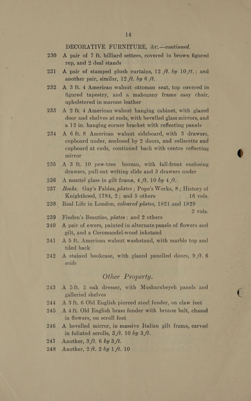 230 231 232 233 234 237 14  DECORATIVE FURNITURE, &amp;c.—continued. A pair of 7 ft. billiard settees, covered in brown figured rep, and 2 deal stands A pair of stamped plush curtains, 12 /¢. by 10/t.; and another pair, similar, 12 /¢. by 6 ft. A 3 ft. 4 American walnut ottoman seat, top covered in figured tapestry, and a mahogany frame easy chair, upholstered in marone leather A 2 ft. 4 American walnut hanging cabinet, with glazed door and shelves at ends, with bevelled glass mirrors, and a 12 in. hanging corner bracket with reflecting panels A 6 ft. 8 American walnut sideboard, with 3 drawers, cupboard under, enclosed by 2 doors, and cellarette and cupboard at ends, continued back with centre reflecting mirror A 3 ft. 10 yew-tree bureau, with fall-front enclosing drawers, pull-out writing slide and 3 drawers under A mantel glass in gilt frame, 4,/¢. 10 by 4 /¢. Books. Gay’s Fables, plates ; Pope’s Works, 8; History of Knighthood, 1784, 2; and 5 others 16 vols. Real Life in London, coloured plates, 1821 and 1829 2 vols. Finden’s Beauties, plates; and 2 others A pair of ewers, painted in alternate panels of flowers and gilt, and a Coromandel-wood inkstand tiled back A stained bookcase, with glazed panelled doors, 9(/t. 6 wide A 5ft. 2 oak dresser, with Musharabeyeh panels and galleried shelves A 3 ft. 6 Old English pierced steel fender, on claw feet A 4ft. Old English brass fender with bronze belt, chased in flowers, on scroll feet A bevelled mirror, in massive Italian gilt frame, carved in foliated scrolls, 3,/¢. 10 by 3(/t. Another, 3,fé. 6 by 3 ft. Another, 2 /¢. 2 by 1ft. 10 