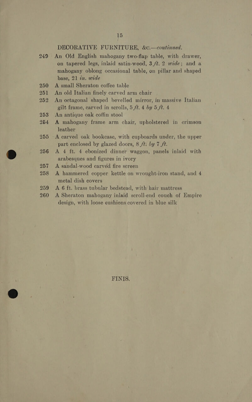 259 260 15 / DECORATIVE FURNITURE, &amp;c.—continued. An Old English mahogany two-flap table, with drawer, on tapered legs, inlaid satin-wood, 3,/¢. 2 wide; and a mahogany oblong occasional table, on pillar and shaped base, 21 22. wide A small Sheraton coffee table An old Italian finely carved arm chair An octagonal shaped bevelled mirror, in massive Italian gilt frame, carved in scrolls, 5,f¢. 4 by 5 ft. 4 An antique oak coffin stool A mahogany frame arm chair, upholstered in crimson leather A carved oak bookcase, with cupboards under, the upper part enclosed by glazed doors, 8 /t. by 7 ft. A 4 ft. 4 ebonized dinner waggon, panels inlaid with arabesques and figures in ivory A sandal-wood carved fire screen A hammered copper kettle on wrought-iron stand, and 4 metal dish covers A 6 ft. brass tubular bedstead, with hair mattress A Sheraton mahogany inlaid scroll-end couch of Empire design, with loose eushions covered in blue silk FINIS.