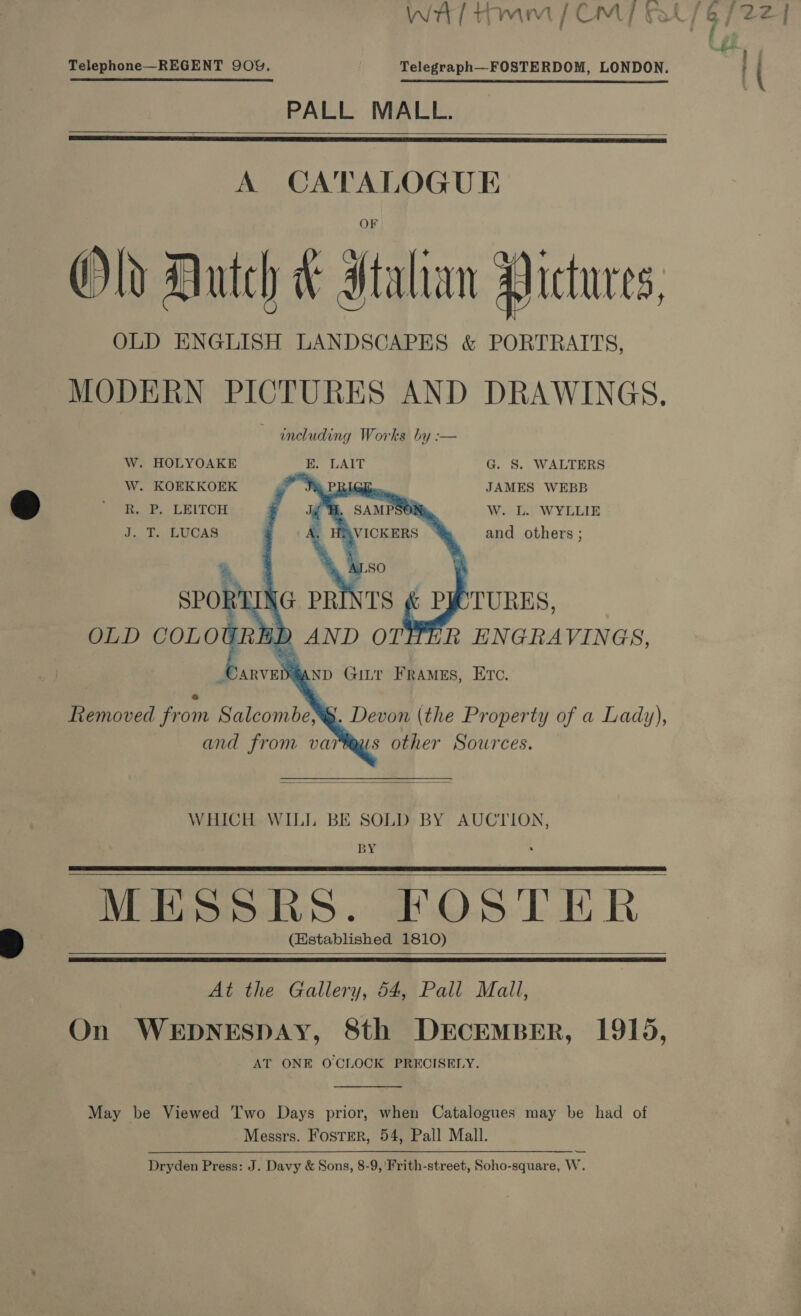 § - ' Telephone—REGENT 909, Telegraph—FOSTERDOM, LONDON. PALL MALL.    A CATALOGUE Old Dutch &amp; Htalian Aictures, OLD ENGLISH LANDSCAPES &amp; PORTRAITS, MODERN PICTURES AND DRAWINGS, including Works by :— W. HOLYOAKE E. LAIT G. S. WALTERS W. KOEKKOEK ee PBI R. P. LEITCH . J. T. LUCAS  JAMES WEBB W. L. WYLLIE and others ;  WHICH WILL BE SOLD BY AUCTION, BY MESSRS. FOSTER (Established 1810)       At the Gallery, 54, Pall Mall, On WEDNESDAY, 8th DECEMBER, 1915, AT ONE OCLOCK PRECISELY.  May be Viewed Two Days prior, when Catalogues may be had of Messrs. FostTER, 54, Pall Mall. Dryden Press: J. Davy &amp; Sons, 8-9, 'Frith-street, Soho-square, W.