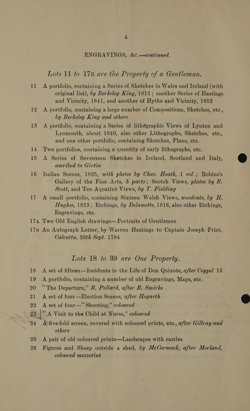 ENGRAVINGS, &amp;c.—continued. Lots 11 to 1738 are the Property of a Gentleman. 11 A portfolio, containing a Series of Sketches in Wales and Ireland (with original list), by Berkeley King, 1812; another Series of Hastings and Vicinity, 1841, and another of Hythe and Vicinity, 1852 12 A portfolio, containing a large number of Compositions, Sketches, etc., by Berkeley King and others 13 A portfolio, containing a Series of lithégraphic Views of Lynton and Lynmouth, about 1840, also other Lithographs, Sketches, etc., and one other portfolio, containing Sketches, Plans, ete. 14 Two portfolios, containing a quantity of early lithographs, ete. 15 A Series of Seventeen Sketches in Ireland, Scotland and Italy, ascribed to Girtin 16 Italian Scenes, 1825, with plates by Chas. Heath, 1 vol.; Robins’s Gallery of the Fine Arts, 3 parts; Scotch Views, plates by Pf. Scott, and Ten Aquatint Views, by 7. Fielding 17 A small portfolio, containing Sixteen Welsh Views, eoodcuts, by H. Hughes, 1823; Etchings, by Delamotte, 1816, also other Etchings, Engravings, etc. 174 Two Old English drawings—Portraits of Gentlemen 17B An Autograph Letter, by Warren Hastings to Captain Joseph Price, Calcutta, 20th Sept. 1784  Lots 18 to 39 are One Property. 18 A set of fifteen—Incidents in the Life of Don Quixote, after Coypel 15 19 A portfolio, containing a number of old Engravings, Maps, etc. 20 “The Departure,” 2. Pollard, after R. Smirke 21 A set of four—Election Scenes, after Hogarth 22 &lt;A set of four—‘‘ Shooting,” coloured 23 | “A Visit to the Child at Nurse,” coloured 94 AMfive-fold screen, covered with coloured prints, etc., after Gillray and — others  25 A pair of old coloured prints—Landscapes with castles 26 Figures and Sheep outside a shed, by McCormack, after Morland, coloured mezzotint