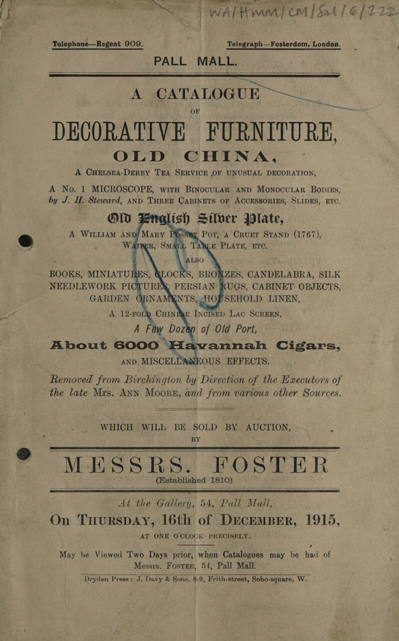  ih ; ae Epis &lt;e walt wn | cM {Sat} 6/12 Lie iP ee &lt;r ‘ Telephone—Regent 909. Telegraph—Fosterdom, London. PALL ier    A CATALOGUE” DECORATIVE FURNITURE, OLD CHINA, A CHELSEA-DERBY TEA SERVICE ,OF UNUSUAL DECORATION, A No. 1 MICROSCOPE, wirH BinocuLaR AND Monocutar Bopiss, by J. x Steward, AND THREE CABINETS OF ACCESSORIES, SLIDES, ETC. @  “Removed from Biréhington by Direction of the EHxecutors of the late Mrs. ANN Moors, and from various other Sources.   WHICH WILL BE SOLD as BYETON, BY MESSRS. FOSTER i ipa LEI OR At the Cates: 54, Pall Mail, On THURSDAY, 16th of DECEMBER, 1915, AT ONE O'CLOCK: PRECISELY. =  ®    May be Viewed Two Days prior, when Catalogues may be had of Messrs. Fosrmr, 54, Pall Mall. Dryden Press: J. Davy &amp; Sons, 8-9, Frith-street, Soho-square, W. 