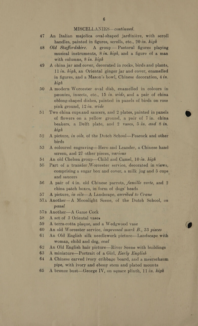 47 48 49 51 571A 57B 6 MISCELLANIES— continued. An Italian majolica oval-shaped jardiniére, with scroll handles, painted in figures, scrolls, etc., 20 7m. high Old Staffordshire. A group— Pastoral figures playing musical instruments, 87n. high, and a figure of a man with columns, 8 in. high A china jar and cover, decorated in rocks, birds and plants, ll in. high, an Oriental ginger jar and cover, enamelled in figures, and a Mason’s bowl, Chinese decoration, 477. high A modern Worcester oval dish, enamelled in colours in ponies, insects, etc., 15 7n. wide, and a pair of china oblong-shaped dishes, painted in panels of birds on rose pink ground, 127n. wide Two china cupsand saucers, and 2 plates, painted in panels of flowers on a yellow ground, a pair of 7in. china beakers, a Delft plate, and 2 vases, 5 in. and 8 in. high A picture, zn oils, of the Dutch School—Peacock and other birds A coloured engraving—Hero and Leander, a Chinese hand screen, and 27 other pieces, varzous An old Chelsea group—Child and Camel, 10 in. high Part of a transfer Worcester service, decorated in views, comprising a sugar box and cover, a milk jug and 5 cups. and saucers A pair of 4in. old Chinese parrots, famille verte, and 2 china patch boxes, in form of dogs’ heads A picture, 72 oi/s—A Landscape, ascribed to Crane | Another— A Moonlight Scene, of the Dutch School, on panel Another—A Game Cock A set of 3 Oriental vases A terra-cotta plaque, and a Wedgwood vase An old Worcester service, «mpressed mark B., 33 pieces An Old English silk needlework picture—Landscape with woman, child and dog, oval . An Old English hair picture—River Scene with buildings A miniature—Portrait of a Girl, Karly Hnglish A Chinese carved ivory cribbage board, and a meerschaum pipe, with ivory and ebony stem and plated mounts A bronze bust—George IV, on square plinth, 1l zn. high 