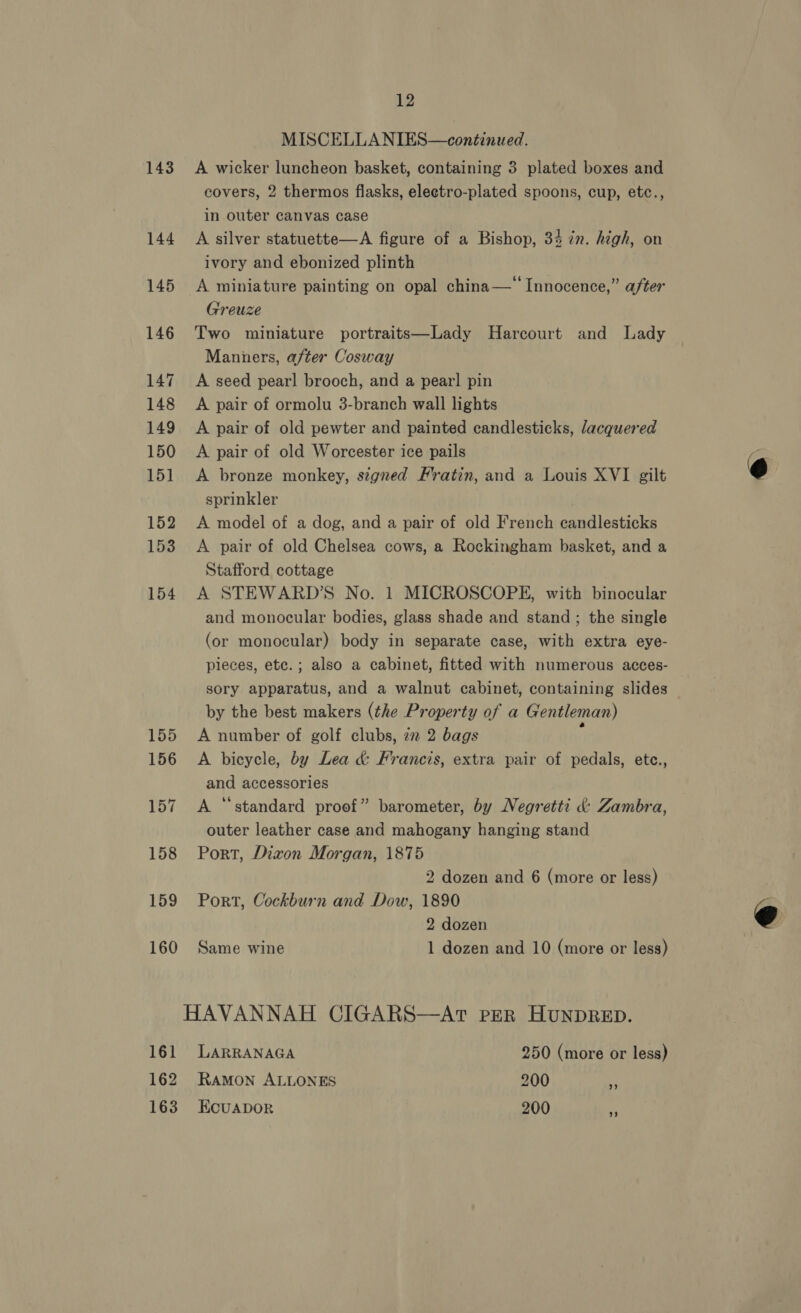 MISCELLA NIES—continued. 143 A wicker luncheon basket, containing 3 plated boxes and covers, 2 thermos flasks, eleetro-plated spoons, cup, etc., in outer canvas case 144 A silver statuette—A figure of a Bishop, 34 in. high, on ivory and ebonized plinth 145 A miniature painting on opal china—“ Innocence,” after Greuze 146 Two miniature portraits—Lady Harcourt and Lady Manners, after Cosway 147. &lt;A seed pearl brooch, and a pearl pin 148 A pair of ormolu 3-branch wall lights 149 A pair of old pewter and painted candlesticks, /acquered 150 A pair of old Worcester ice pails 151 A bronze monkey, signed Frratin, and a Louis XVI gilt sprinkler 152 &lt;A model of a dog, and a pair of old French candlesticks 153 &lt;A pair of old Chelsea cows, a Rockingham basket, and a Stafford cottage 154 A STEWARD’S No. 1 MICROSCOPE, with binocular and monocular bodies, glass shade and stand ; the single (or monocular) body in separate case, with extra eye- pieces, etc.; also a cabinet, fitted with numerous acces- sory apparatus, and a walnut cabinet, containing slides by the best makers (the Property of a Gentleman) 155 A number of golf clubs, 2m 2 bags y 156 A bicycle, by Lea &amp; Francis, extra pair of pedals, ete., and accessories 157 &lt;A ‘standard proof” barometer, by Negretti &amp;: Zambra, outer leather case and mahogany hanging stand 158 Port, Dizon Morgan, 1875 2 dozen and 6 (more or less) 159 Port, Cockburn and Dow, 1890 2 dozen 160 Same wine 1 dozen and 10 (more or less) HAVANNAH CIGARS—AtT PER HUNDRED. 161 LARRANAGA 250 (more or less) 162 RAMON ALLONES 200 163 Ecuapor 200 +B) LP] 