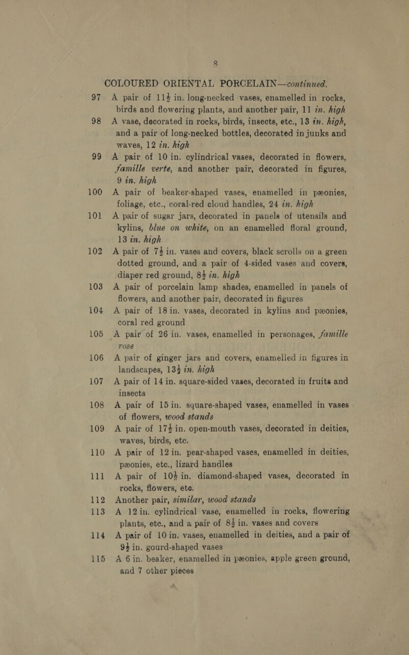 97 98 99 100 112 113 114 11d 8 A pair of 114 in. long-necked vases, enamelled in rocks, birds and flowering plants, and another pair, 11 zn. high A vase, decorated in rocks, birds, insects, etc., 13 in. high, and a pair of long-necked bottles, decorated in junks and waves, 12 in. high A pair of 10 in. cylindrical vases, decorated in flowers, Famille verte, and another pair, decorated in figures, 9 in. high * A pair of beaker-shaped vases, enamelled in ponies, foliage, etc., coral-red cloud handles, 24 an. high A pair of sugar jars, decorated in panels of utensils and kylins, blwe on white, on an enamelled floral ground, 13 in. high A pair of 74 in. vases and covers, black scrolls on a green dotted ground, and a pair of 4-sided vases and covers, diaper red ground, 84 in. high A pair of porcelain lamp shades, enamelled in panels of flowers, and another pair, decorated in figures A pair of 181n. vases, decorated in kylins and peonies, coral red ground A pair of 26 in. vases, enamelled in personages, famille rose A pair of ginger jars and covers, enamelled in figures in landscapes, 134 in. high A pair of 14 in. square-sided vases, decorated in fruits and insects A pair of 15 in. square-shaped vases, enamelled in vases of flowers, wood stands A pair of 174 in. open-mouth vases, decorated in deities, waves, birds, etc. A pair of 12 in. pear-shaped vases, enamelled in deities, ponies, etc., lizard handles A pair of 104 in. diamond-shaped vases, decorated in rocks, flowers, ete. Another pair, similar, wood stands A 12in. cylindrical vase, enamelled in rocks, flowering plants, etc., and a pair of 84 in. vases and covers A pair of 10 in. vases, enamelled in deities, and a pair of 94 in. gourd-shaped vases A 6in. beaker, enamelled in ponies, apple green ground, and 7 other pieces A