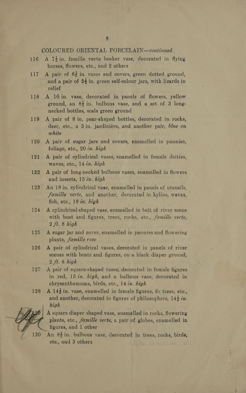 117 119 123 124 128  9 COLOURED ORIENTAL PORCELAIN—continued. horses, flowers, etc., and 2 others A pair of 64 in. vases and covers, green dotted ground, and a pair of 54 in. green self-colour jars, with lizards in relief A 10in. vase, decorated in panels of flowers, yellow ground, an 84 in. bulbous vase, and a set of 3 long- necked bottles, scale green ground A pair of 8 in. pear-shaped bottles, decorated in rocks, deer, etc., a 5in. jardiniére, and another pair, blue on white A pair of sugar jars and covers, enamelled in ponies, foliage, etc., 20 in. high A pair of cylindrical vases, enamelled in female deities, waves, etc., 14 in. high A pair of long-necked bulbous vases, enamelled in flowers and insects, 15 in. high ~ An 18 in. cylindrical vase, enamelled in panels of utensils, Famille verte, and another, decorated in kylins, waves, fish, ete., 18 in. high A cylindrical-shaped vase, enamelled in belt of river scene with boat and figures, trees, rocks, ete., famille verte, 2 ft. 8 high . ; A sugar jar and cover, enamelled in peonies and flowering plants, famille rose A pair of cylindrical vases, decorated in panels of river scenes with boats and figures, on a black diaper ground, 2 ft. 8 high A pair of square-shaped vases, decorated in female figures in red, 13 2. high, and a bulbous vase, decorated in chrysanthemums, birds, etc., 14 7n. high A 144in. vase, enamelled in female figures, fir trees, etc., and another, decorated in figures of philosophers, 144 7n. high A square diaper shaped vase, enamelled in rocks, flowering plants, ete., famille verte, a pair of globes, enamelled in figures, and 1 other ‘An 84 in. bulbous vase, decorated in trees, rocks, birds, etc., and 3 others