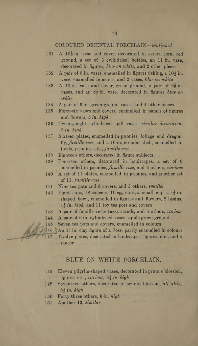 COLOURED ORIENTAL PORCELAIN—continued. 131 A 104in. vase and cover, decorated in asters, coral red ground, a set of 3 cylindrical bottles, an 11 in. vase, decorated in figures, blue on white, and 2 other pieces 132 &lt;A pair of 8 in. vases, enamelled in figures fishing, a 104 in. vase, enamelled in asters, and 2 vases, blue on white 133 A 10in. vase and cover, green ground, a pair of 64 in. vases, and an 84in. vase, decorated in figures, blue on white 134 A pair of 6in. green ground vases, and 4 other pieces 135 Forty-six vases and covers, enamelled in panels of figures and flowers, 5in. high 186 Twenty-eight. cylindrical spill vases, s¢milar decoration, 5in. high 137 Sixteen plates, enamelled in ponies, foliage and dragon- fly, famille rose, and a 10 in. circular dish, enamelled in fowls, pseonies, etc., famille rose 138 Eighteen others, decorated in figure subjects 139 Fourteen others, decorated in landscapes, a set of 6 enamelled in ponies, famille rose, and 6 others, various 140 A set of 11 plates, enamelled in peonies, and another set of 11, famille rose Nine tea pots and 8 covers, and 3 others, smaller 142 Hight cups, 18 saucers, 10 egg cups, a small cup, a 44 in. shaped bowl, enamelled in figures and flowers, 2 basins, 44 in. high, and 11 toy tea pots and covers 143 A pair of famille verte tazza stands, and 5 others, various 144 A pair of 6 in. cylindrical vases, apple-green ground 145 Seven tea pots and covers, enamelled in colours vA A { rh I 46 | An 11in. clay figure of a Joss, partly enamelled in colours ~~ 147 Twelve plates, decorated in landscapes, figures, ete., and a saucer  BLUE ON WHITE PORCELAIN. 148 Eleven pilgrim-shaped vases, decorated in prunus blossom, figures, etc., various, 84 in. high 149 Seventeen others, decorated in prunus blossom, all alike, 8h in. high 150 Forty-three others, 672. high 151 Another 43, semilar 4