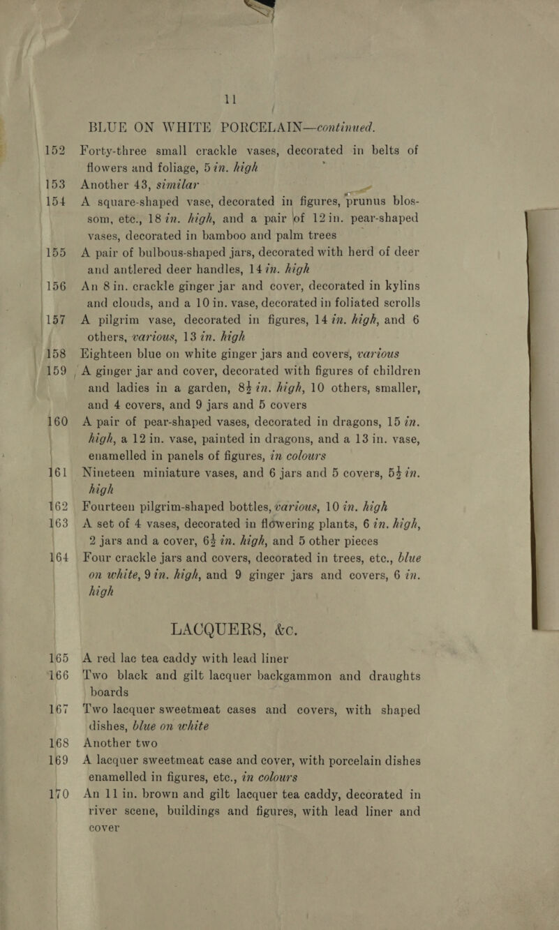 BLUE ON WHITE PORCELAIN—continued. Forty-three small crackle vases, decorated in belts of flowers and foliage, 5in. high Another 43, similar Pe A square-shaped vase, decorated in figures, prunus blos- som, ete., 18 in. high, and a pair lof 12in. pear-shaped vases, decorated in bamboo and palm trees A pair of bulbous-shaped jars, decorated with herd of deer and antlered deer handles, 147n. high An 8in. crackle ginger jar and cover, decorated in kylins and clouds, and a 10 in. vase, decorated in foliated scrolls A pilgrim vase, decorated in figures, 14 7. high, and 6 others, various, 13 in. high Eighteen blue on white ginger jars and covers, various and ladies in a garden, 84%n. high, 10 others, smaller, and 4 covers, and 9 jars and 5 covers A pair of pear-shaped vases, decorated in dragons, 15 zn. high, a 12 in. vase, painted in dragons, and a 13 in. vase, enamelled in panels of figures, iz colours Nineteen miniature vases, and 6 jars and 5 covers, 54 in. high Fourteen pilgrim-shaped bottles, various, 10 in. high A set of 4 vases, decorated in flowering plants, 6 in. high, 2 jars and a cover, 64 in. high, and 5 other pieces Four crackle jars and covers, decorated in trees, etc., blue on white, 9in. high, and 9 ginger jars and covers, 6 77. high 3 LACQUERS, &amp;c. A red lac tea caddy with lead liner Two black and gilt lacquer backgammon and draughts boards Two lacquer sweetmeat cases and covers, with shaped dishes, blue on white Another two A lacquer sweetmeat case and cover, with porcelain dishes enamelled in figures, etc., 72 colours An 11 in. brown and gilt lacquer tea caddy, decorated in river scene, buildings and figures, with lead liner and cover 