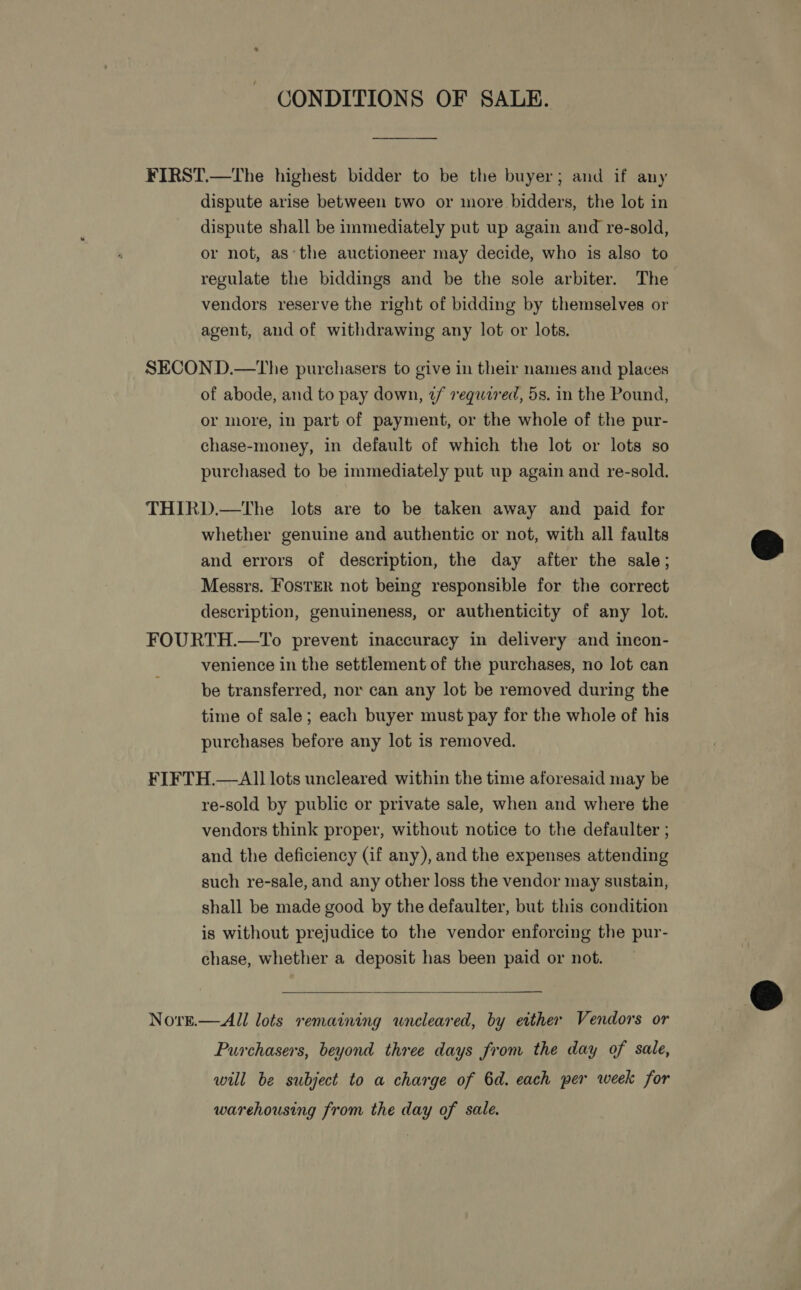 CONDITIONS OF SALE. FIRST.—The highest bidder to be the buyer; and if any dispute arise between two or more bidders, the lot in dispute shall be immediately put up again and re-sold, or not, as‘the auctioneer may decide, who is also to regulate the biddings and be the sole arbiter. The vendors reserve the right of bidding by themselves or agent, and of withdrawing any lot or lots. SECOND.—tThe purchasers to give in their names and places of abode, and to pay down, 2/ vequtred, 5s. in the Pound, or more, in part of payment, or the whole of the pur- chase-money, in default of which the lot or lots so purchased to be immediately put up again and re-sold. THIRD.—The lots are to be taken away and paid for whether genuine and authentic or not, with all faults and errors of description, the day after the sale; Messrs. FOSTER not being responsible for the correct description, genuineness, or authenticity of any lot.  FOURTH.—To prevent inaccuracy in delivery and incon- venience in the settlement of the purchases, no lot can be transferred, nor can any lot be removed during the time of sale; each buyer must pay for the whole of his purchases before any lot is removed. FIFTH.—Al] lots uncleared within the time aforesaid may be re-sold by public or private sale, when and where the vendors think proper, without notice to the defaulter ; and the deficiency (if any), and the expenses attending such re-sale, and any other loss the vendor may sustain, shall be made good by the defaulter, but this condition is without prejudice to the vendor enforcing the pur- chase, whether a deposit has been paid or not.   Norn.—All lots remaining uncleared, by either Vendors or Purchasers, beyond three days from the day of sale, will be subject to a charge of 6d. each per week for warehousing from the day of sale.