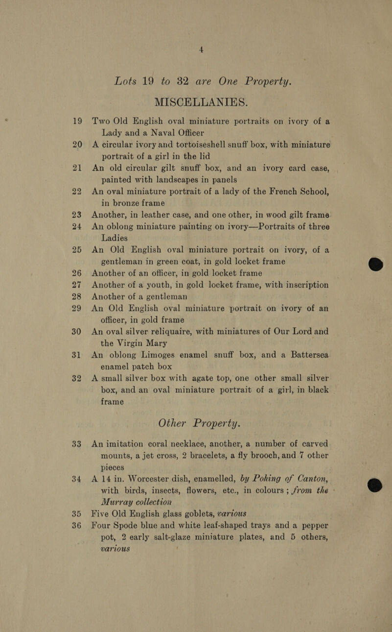3] 32 33 34 35 36 Lots 19 to 82 are One Property. MISCELLANIES. Two Old English oval miniature portraits on ivory of a Lady and a Naval Officer A circular ivory and tortoiseshell snuff box, with miniature portrait of a girl in the lid An old circular gilt snuff box, and an ivory card case, painted with landscapes in panels An oval miniature portrait of a lady of the French School, in bronze frame Another, in leather case, and one other, in wood gilt frame: An oblong miniature painting on ivory—Portraits of three Ladies An Old English oval miniature portrait on ivory, of a gentleman in green coat, in gold locket frame Another of an officer, in gold locket frame Another of a youth, in gold locket frame, with inscription Another of a gentleman An Old English oval miniature portrait on ivory of an officer, in gold frame An oval silver reliquaire, with miniatures of Our Lord and the Virgin Mary 3 An oblong Limoges enamel snuff box, and a Battersea enamel patch box A small silver box with agate top, one other small silver box, and an oval miniature portrait of a girl, in black frame Other Property. An imitation coral necklace, another, a number of carved mounts, a jet cross, 2 bracelets, a fly brooch, and 7 other pieces A 14 in. Worcester dish, enamelled, by Pohing of Canton, with birds, insects, flowers, etc., in colours; from the Murray collection Five Old English glass goblets, various Four Spode blue and white leaf-shaped trays and a pepper pot, 2 early salt-glaze miniature plates, and 5 others, various |  