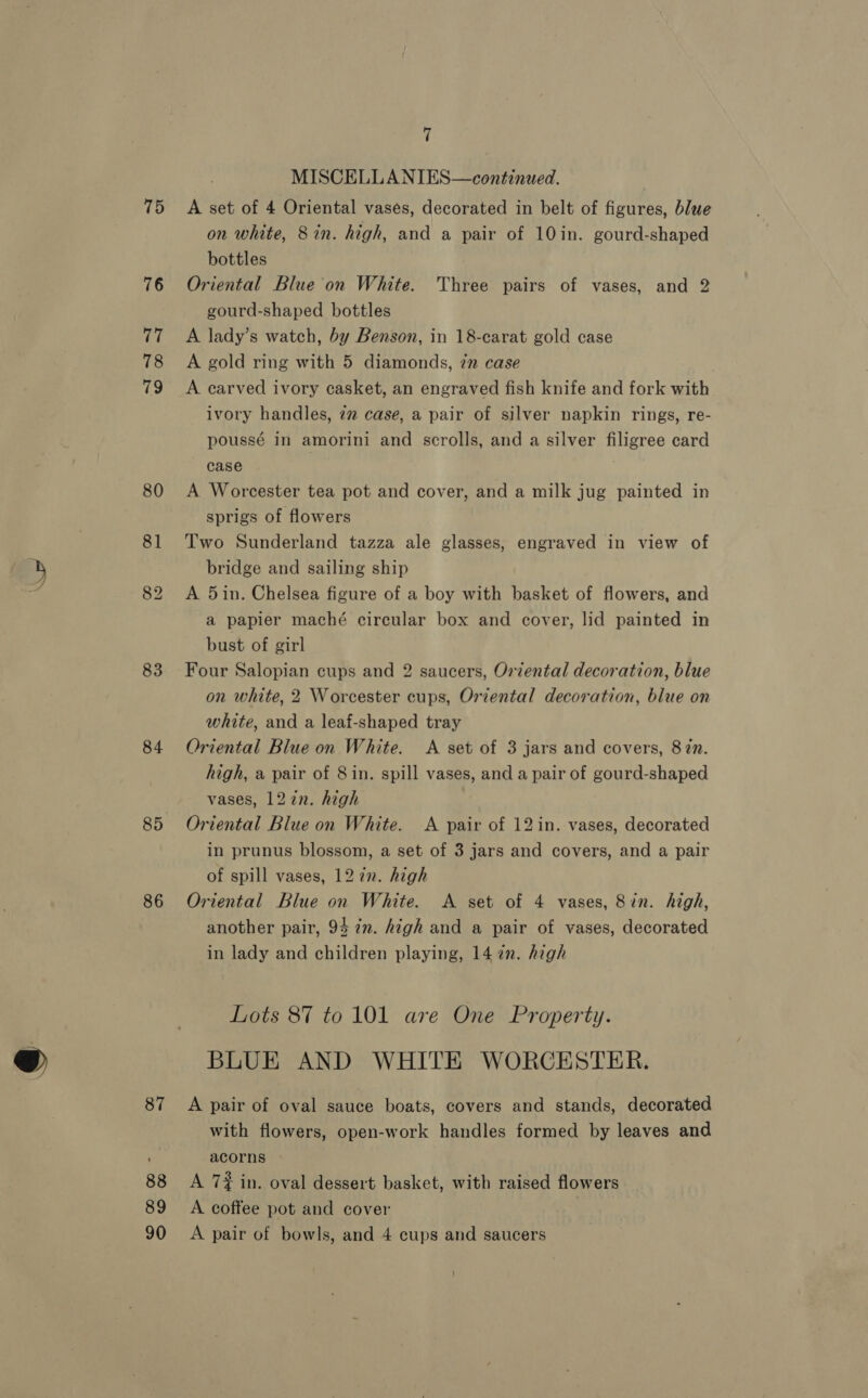 75 77 78 83 84 85 86 87 88 89 7 MISCELLANIES—continued. A set of 4 Oriental vases, decorated in belt of figures, blue on white, 8 in. high, and a pair of 10 in. gourd-shaped bottles Oriental Blue on White. Three pairs of vases, and 2 gourd-shaped bottles A lady’s watch, by Benson, in 18-carat gold case A gold ring with 5 diamonds, 7” case A carved ivory casket, an engraved fish knife and fork with ivory handles, 2” case, a pair of silver napkin rings, re- poussé in amorini and scrolls, and a silver filigree card case A Worcester tea pot and cover, and a milk jug painted in sprigs of flowers Two Sunderland tazza ale glasses, engraved in view of bridge and sailing ship A 5in. Chelsea figure of a boy with basket of flowers, and a papier maché circular box and cover, lid painted in bust of girl Four Salopian cups and 2 saucers, Orzental decoration, blue on white, 2 Worcester cups, Oriental decoration, blue on white, and a leaf-shaped tray Oriental Blue on White. &lt;A set of 3 jars and covers, 87n. high, a pair of 8in. spill vases, and a pair of gourd-shaped vases, 127n. high Oriental Blue on White. A pair of 12in. vases, decorated in prunus blossom, a set of 3 jars and covers, and a pair of spill vases, 12 7n. high Oriental Blue on White. A set of 4 vases, 8in. high, another pair, 94 in. high and a pair of vases, decorated in lady and children playing, 14 2n. high Lots 87 to 101 are One Property. BLUE AND WHITE WORCESTER. A pair of oval sauce boats, covers and stands, decorated with flowers, open-work handles formed by leaves and acorns A 7# in. oval dessert basket, with raised flowers A coffee pot and cover