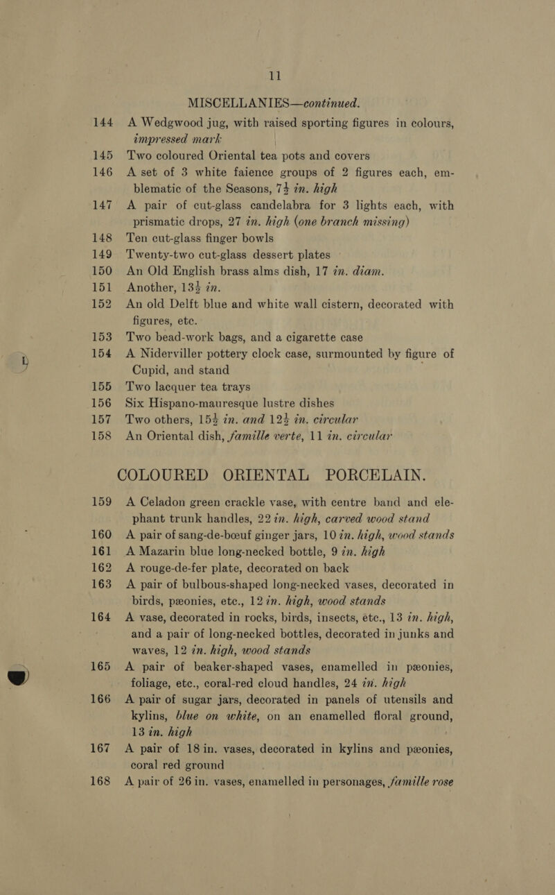 we 144. A Wedgwood jug, with raised sporting figures in colours, impressed mark | 145 Two coloured Oriental tea pots and covers 146 A set of 3 white faience groups of 2 figures each, em- blematic of the Seasons, 74 zn. high 147 A pair of cut-glass candelabra for 3 lights each, with prismatic drops, 27 in. high (one branch missing) 148 Ten cut-glass finger bowls 149 Twenty-two cut-glass dessert plates — 150 An Old English brass alms dish, 17 22. diam. 151 Another, 134 zn. 152 An old Delft blue and white wall cistern, decorated with figures, etc. 153 Two bead-work bags, and a cigarette case 154 A Niderviller pottery clock case, surmounted by figure of Cupid, and stand . 155 Two lacquer tea trays 156 Six Hispano-mauresque lustre dishes 157 Two others, 154 in. and 124 in. circular 158 An Oriental dish, famille verte, 11 in. circular COLOURED ORIENTAL PORCELAIN. 159 A Celadon green crackle vase, with centre band and ele- phant trunk handles, 227. high, carved wood stand 160 A pair of sang-de-boeuf ginger jars, 1077. high, wood stands 161 A Mazarin blue long-necked bottle, 9 in. high 162 A rouge-de-fer plate, decorated on back 163 A pair of bulbous-shaped long-necked vases, decorated in birds, ponies, etc., 12 in. high, wood stands 164 A vase, decorated in rocks, birds, insects, etc., 13 in. high, and a pair of long-necked bottles, decorated in junks and waves, 12 in. high, wood stands 165 &lt;A pair of beaker-shaped vases, enamelled in pzonies, foliage, etc., coral-red cloud handles, 24 7m. high 166 A pair of sugar jars, decorated in panels of utensils and kylins, blue on white, on an enamelled floral ground, 13 in. high 167 A pair of 18 in. vases, decorated in kylins and pzonies, coral red ground 168 A pair of 26 in. vases, enamelled in personages, famille rose