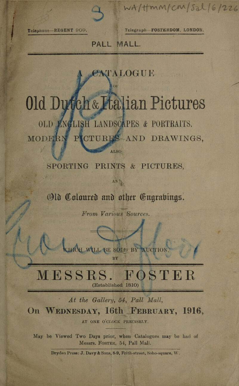  1S Fe L | elephone—REGENT 909, i Telegraph—FOSTERDOM, LONDON. PALL MALL.    “ze an UK.   AN! y OW Coloured and ather Gugrabings. E’vom Various 1 Sources.   Z : ae | | aise eee LLBE st a HP iot> -< f BY 5 |” MESSRS. FOSTER if _e (Established 1810) _   . : 6 the Callen ey Pall Mall i a 0 WEDNESDAY, 16th 1 FEBRUARY, 1916, AT ONE O'CI. OCK PRECISELY.  May be Viewed ‘wo Days prior, whew ‘Catalogues may be had of ~ Messrs. Foster, 54, Pall Mall. —— Dryden Press: J. Davy &amp; Sons, 8-9, Frith-street, Soho-square, W. 
