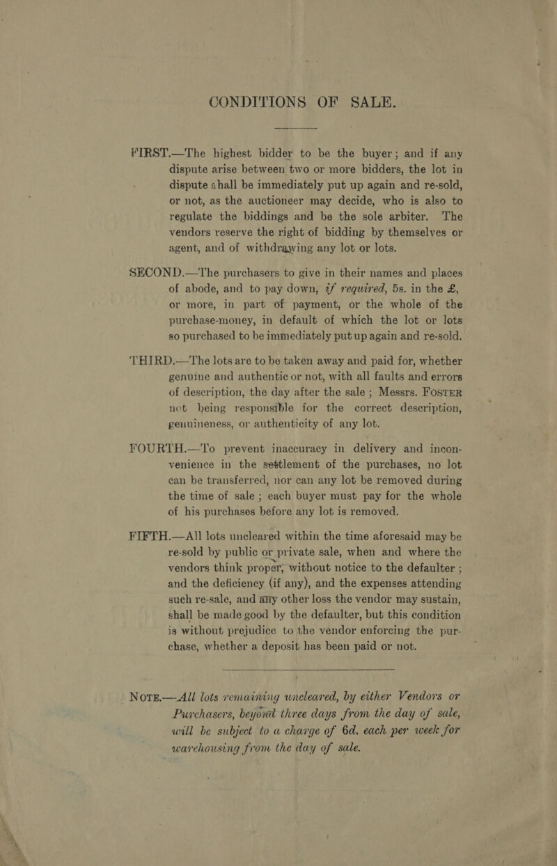 CONDITIONS OF SALE. VIRST.—The highest bidder to be the buyer; and if any dispute arise between two or more bidders, the lot in dispute shall be immediately put up again and re-sold, or not, as the auctioneer may decide, who is also to regulate the biddings and be the sole arbiter. The vendors reserve the right of bidding by themselves or agent, and of withdrawing any lot or lots. SECON D.—tThe purchasers to give in their names and places of abode, and to pay down, 2f required, 5s. in the £, or more, in part of payment, or the whole of the purchase-money, in default of which the lot or lots so purchased to be immediately put up again and re-sold. THIRD.—The lots are to be taken away and paid for, whether genuine and authentic or not, with all faults and errors of description, the day after the sale ; Messrs. Foster not being responsible for the correct description, genuineness, or authenticity of any lot. YOURTH.—To prevent inaccuracy in delivery and incon- venience in the settlement of the purchases, no lot can be transferred, nor can any lot be removed during the time of sale ; each buyer must pay for the whole of his purchases before any lot is removed. FIFTH.—AlII lots uncleared within the time aforesaid may be re-sold by public or private sale, when and where the vendors think proper; without notice to the defaulter ; and the deficiency (if any), and the expenses attending such re-sale, and any other loss the vendor may sustain, shall be made good by the defaulter, but this condition is without prejudice to the vendor enforcing the pur- chase, whether a deposit has been paid or not. Norg.— All lots remaining uneleared, by either Vendors or Purchasers, beyord three days from the day of sale, wnill be subject to a charge of 6d. each per week for warehousing from the day of sale.