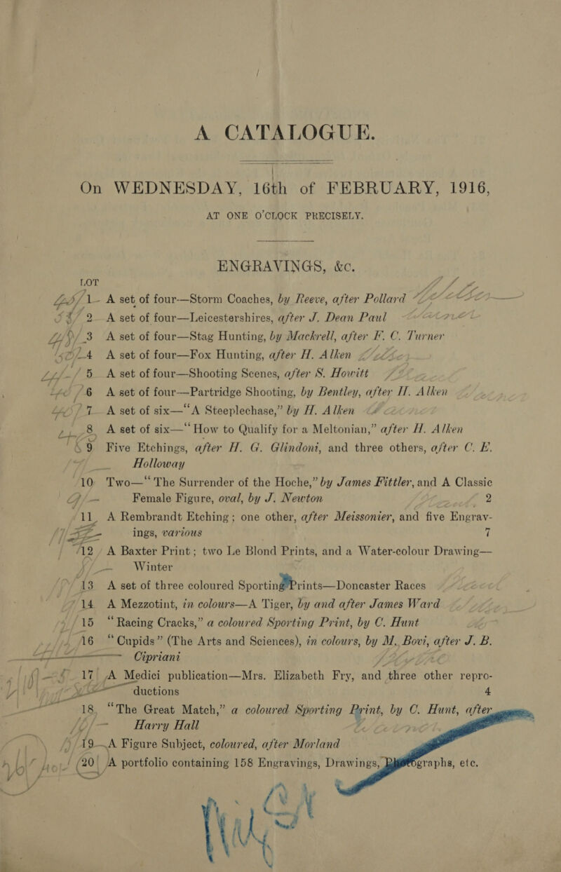 A CATALOGUE.  On WEDNESDAY, 16th of FEBRUARY, 1916, AT ONE O'CLOCK PRECISELY. ENGRAVINGS, &amp;c. LOT / Yb. PA set of four-—Storm Coaches, by Reeve, after Pollard “YY cette J39/ 2A set of four—Leicestershires, after J. Dean Paul 4 f 3 =A set of four—Stag eyae by Mackrell, bs F.C. Turner szf./ 6 —A set of aie albStins Sésneall after s Howitt — a /&amp; A set of four—Partridge Shooting, by Bentley, after IT. Alken Me Rr tkset of six A Steeplechase,” by H. Alken 8, A set of six—‘‘ How to Qualify for a Meltonian,” after H. Alken cy Five Etchings, after H. G. Glindoni, and three others, a/ter C. E. Holloway ~10° Two—* The Surrender of the Hoche,” by James Fittler, and A Classic /— Female Figure, oval, by J. Newton See ie A Rembrandt Etching; one other, after Metssonier, and five Engray- f}/ Ze ings, various | 7 ‘12 _ A Baxter Print; two Le Blond Prints, and a Water-colour Drawing— r/o. Winter ‘13 A set of three coloured Sacrtin Meats Donheaster Races ‘14 &lt;A Mezzotint, 77 colours—A Tiger, by and after James Ward 15 “Racing Cracks,” a coloured Sporting Print, by C. Hunt # A 16 “ Cupids” (The Arts and Sciences), in colours, — M. Bovi, ae BF oe oj = Cipriani  ye ductions “3     /y ong Harry Hall 19 A Figure Subject, coloured, after Morland / (20 JA portfolio containing 158 Engravings, Drawings, graphs, ete, a