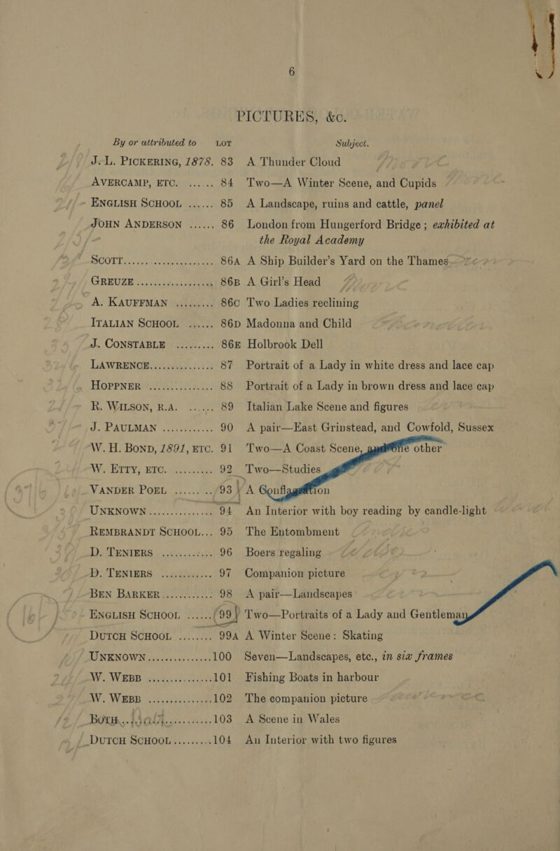 J<L. PICKERING, 1878. 83 AVERCAMP, ETC. ...... 84 - ENGLISH SCHOOL ...... 85 JOHN ANDERSON ...... 86 COT Tis waa NU eae 86A GREUZE.. cerns soa 86B A. KAUFFMAN ......... 86 ITALIAN SCHOOL J, CONSTABLE UAE. .2. LAWRENOH Witaase. ).2 87 HoPPNER R. WILSON, B.A. J. PAULMAN W.H. Bonn, 1891, HTc. 91 VANDER POEL UNENOWDG.s tose “94 REMBRANDT SCHOOL... 95 D. TENIERS D. TENIERS BEN BARKERS UALS, 98 ENGLISH SCHOOL eee noe DUTCH SCHOOL LENO Wt Fey bs be 100 ae WEDD figianssnconee 101 ay: WEBB Scie ae 102 Born, Wales... 103 DUTOH SCHOOL .......0 104 A Thunder Cloud Two—A Winter Scene, and Cupids A Landscape, ruins and cattle, panel London from Hungerford Bridge ; eahibited at the Royal Academy A Ship Builder’s Yard on the Thames A Girl’s Head Two Ladies reclining Madonna and Child Holbrook Dell Portrait of a Lady in white dress and lace cap Portrait of a Lady in brown dress and lace cap Italian Lake Scene and figures A pair—East Grinstead, and Cowfold, Sussex Two—A Coast Scene, Two—Studies    The Entombment Boers regaling Companion picture A pair—Landscapes Two—Portraits of a Lady and Gentlemai A Winter Scene: Skating Seven—Landscapes, etc., 7m s7w frames Fishing Boats in harbour The companion picture A Scene in Wales Au Interior with two figures