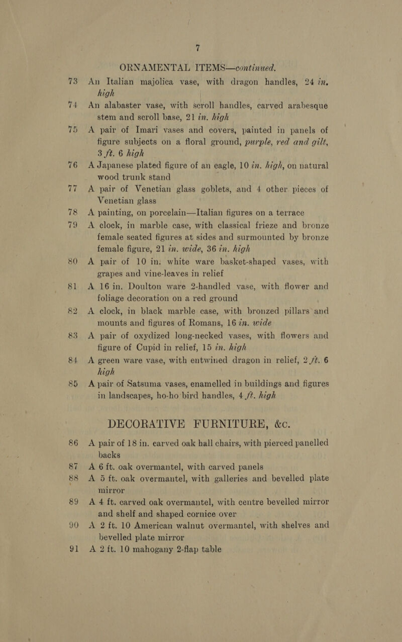 73 74 ~T ~I 78 79 80 81 (o.2) bo 83 84 86 87 88 89 90 7 ORNAMENTAL ITEMS—continued. An Italian majolica vase, with dragon handles, 24 zn, high An alabaster vase, with scroll handles, carved arabesque stem and scroll base, 21 in. high A pair of Imari vases and covers, painted in panels of figure subjects on a floral ground, purple, red and gilt, 3 ft. 6 high A Japanese plated figure of an eagle, 10 in. high, on natural wood trunk stand A pair of Venetian glass goblets, and 4 other. pieces of Venetian glass A painting, on porcelain—lItalian figures on a terrace A clock, in marble case, with classical frieze and bronze female seated figures at sides and surmounted by bronze female figure, 21 in. wide, 36 in. high A pair of 10 in. white ware basket-shaped vases, with grapes and vine-leaves in relief A 16 in. Doulton ware 2-handled vase, with flower and foliage decoration on a red ground A clock, in black marble case, with bronzed pillars and mounts and figures of Romans, 16 zn. wide A pair of oxydized long-necked vases, with flowers and figure of Cupid in relief, 15 in. high A green ware vase, with entwined dragon in relief, 2 /¢. 6 high A pair of Satsuma vases, enamelled in buildings and figures in landscapes, ho-ho bird handles, 4 /¢. high DECORATIVE FURNITURE, &amp;c. A pair of 18 in. earved oak hall chairs, with pierced panelled backs A 6 ft. oak overmantel, with carved panels A 5 ft. oak overmantel, with galleries and bevelled plate mirror A 4 ft. carved oak overmantel, with centre bevelled mirror and shelf and shaped cornice over A 2 ft. 10 American walnut overmantel, with shelves and bevelled plate mirror