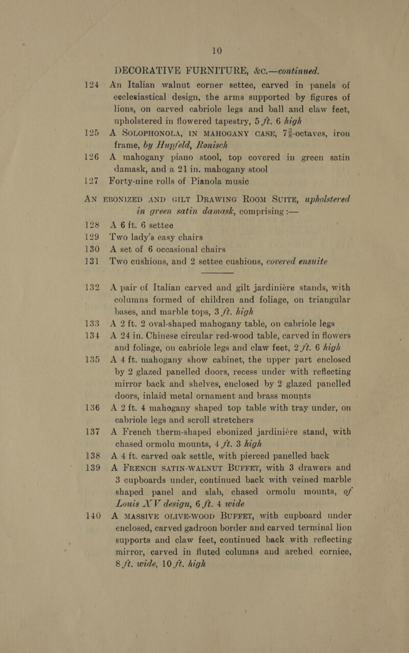 124 137 138 139 140 10 DECORATIVE FURNITURE, &amp;c.—continued. An Italian walnut corner settee, carved in panels of ecclesiastical design, the arms supported by figures of lions, on carved cabriole legs and ball and claw feet, upholstered in flowered tapestry, 5 /¢. 6 high A SOLOPHONOLA, IN MAHOGANY CASE, 7%-octaves, iron frame, by Hupfeld, Ronisch A mahogany piano stool, top covered in green satin damask, and a 21 in. mahogany stool Forty-nine rolls of Pianola music in green satin damask, comprising :— A 6 ft. 6 settee Two lady’s easy chairs A set of 6 occasional chairs Two cushions, and 2 settee cushions, covered ensuite A pair of Italian carved and gilt jardiniere stands, with columns formed of children and foliage, on triangular bases, and marble tops, 3/¢. high A 2 ft. 2 oval-shaped mahogany table, on cabriole legs A 24 in. Chinese circular red-wood table, carved in flowers and foliage, on cabriole legs and claw feet, 2./¢. 6 high A 4 ft. mahogany show cabinet, the upper part enclosed by 2 glazed panelled doors, recess under with reflecting mirror back and shelves, enclosed by 2 glazed panelled doors, inlaid metal ornament and brass mounts A 2 ft. 4 mahogany shaped top table with tray under, on cabriole legs and scroll stretchers A French therm-shaped ebonized jardini¢re stand, with chased ormolu mounts, 4 ,/¢. 3 high A 4 ft. carved oak settle, with pierced panelled back A FRENCH SATIN-WALNUT BUFFET, with 3 drawers and 3 cupboards under, continued back with veined marble shaped panel and slab, chased ormolu mounts, of Louis XV design, 6 ft. 4 wrde A MASSIVE OLIVE-woop BUFFET, with cupboard under enclosed, carved gadroon border and carved terminal lion supports and claw feet, continued back with reflecting mirror, carved in fluted columns and arched cornice,