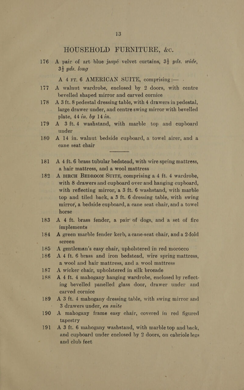 176 177 178 179 180 181 182 183 184 185 186 187 188 189 190 191 13 HOUSEHOLD FURNITURE, &amp;c. A pair of art blue jaspé velvet curtains, 34 yds. wide, 34 yds. long A 4 FT. 6 AMERICAN SUITE, comprising :-— A walnut wardrobe, enclosed by 2 doors, with centre bevelled shaped mirror and carved cornice A 3 ft. 8 pedestal dressing table, with 4 drawers in pedestal, large drawer under, and centre swing mirror with bevelled plate, 44 in. by 14 in. A 3 ft.4 washstand, with marble top and cupboard under A 14 in. walnut bedside cupboard, a towel airer, and a cane seat chair A 4 ft. 6 brass tubular bedstead, with wire spring mattress, a hair mattress, and a wool mattress A BIRCH BEDROOM SUITE, comprising a 4 ft. 4 wardrobe, with 8 drawers and cupboard over and hanging cupboard, with reflecting mirror, a 3 ft. 6 washstand, with marble top and tiled back, a 3 ft. 6 dressing table, with swing mirror, a bedside cupboard, a cane seat chair, and a towel horse A 4 ft. brass fender, a pair of dogs, and a set of fire implements A green marble fender kerb, a cane-seat chair, and a 2-fold screen A gentleman’s easy chair, upholstered in red morocco A 4 ft. 6 brass and iron bedstead, wire spring mattress, a wool and hair mattress, and a wool mattress A wicker chair, upholstered in silk brocade A 4 ft. 4 mahogany hanging wardrobe, enclosed by reflect- ing bevelled panelled glass door, drawer under and carved cornice A 3 ft. 4 mahogany dressing table, with swing mirror and 3 drawers under, en suite A mahogany frame easy chair, covered in red figured tapestry A 3 ft. 6 mahogany washstand, with marble top and back, and cupboard under enclosed by 2 doors, on cabriole legs and club feet