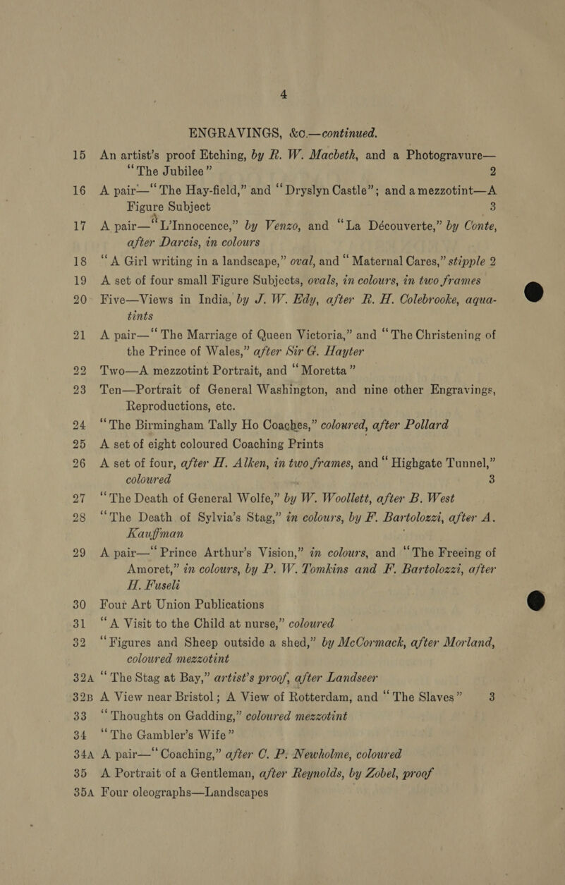 32 32B 34 34A 35 JOA ENGRAVINGS, &amp;¢.—continued. | An artist’s proof Etching, by R. W. Macbeth, and a Photogravure— “The Jubilee” 2 A pair—‘ The Hay-field,” and “ Dryslyn Castle”; and a mezzotint—A Figure Subject 3 A pair MU Tanapence® by Venzo, and “La Découverte,” by Conte, after Darcis, in colours ‘A Girl writing in a landscape,” oval, and “ Maternal Cares,” stipple 2 A set of four small Figure Subjects, ovals, in colours, in two frames Five—Views in India, by J. W. Edy, after R. H. Colebrooke, aqua- tints A pair—“ The Marriage of Queen Victoria,” and “ The Christening of the Prince of Wales,” after Sir G. Hayter Two—A mezzotint Portrait, and ‘‘ Moretta ” Ten—Portrait of General Washington, and nine other Engravings, Reproductions, etc. “The Birmingham Tally Ho Coaches,” coloured, after Pollard A set of eight coloured Coaching Prints A set of four, after H. Alken, in two frames, and“ Highgate Tunnel,” coloured 3 “The Death of General Wolfe,” by W. Woollett, after B. West “The Death of Sylvia’s Stag,” in colours, by F. Bartolozzi, after A. Kaufiman A pair— Prince Arthur’s Vision,” im colours, and ‘The Freeing of Amoret,” 7 colours, by P. W. Tomkins and F. Bartolozzi, after HI, Fuseli Four Art Union Publications ‘A Visit to the Child at nurse,” colowred ‘Figures and Sheep outside a shed,” by McCormack, after Morland, coloured mezzotint “The Stag at Bay,” artist’s proof, after Landseer A View near Bristol; A View of Rotterdam, and ‘“ The Slaves” 3 ‘Thoughts on Gadding,” coloured mezzotint “The Gambler’s Wife” A pair— Coaching,” after CO. P: Newholme, coloured A Portrait of a Gentleman, a/ter Reynolds, by Zobel, proof Four oleographs—Landscapes