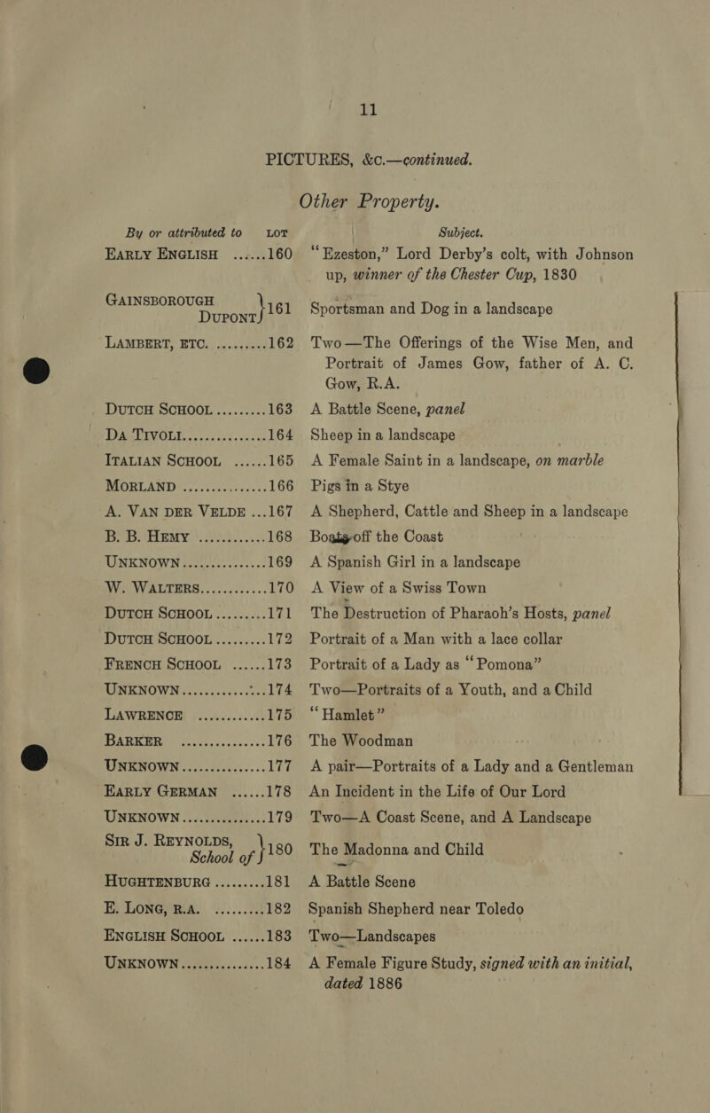 By or attributed to LOT EARLY ENGLISH ...... 160 GAINSBOROUGH \i61 DUPONT LAMBERT, ETC. ......... 162 DuTCH SCHOOL......... 163 DR VEVOLE oo od oo Fo eie oe 164 ITALIAN SCHOOL ...... 165 UGS AMIE co ciecst os dvac cs 166 oa Cals Wa a aap ee 168 UNKNOWN..........0ee00s 169 Ve VA ETERS, -ic-cccs ss. 170 DuTcH SCHOOL......... 171 DUTCH SCHOOL......... 172 TUENENOWN ..cc00ccess5 ...174 LAWRENOR j2..023.0./0 175 12a, a ee 176 EPIOW Nicscncddsccss.s. 177 EARLY GERMAN ...... 178 UNENOWN .\ ij. cecccees. 179 Sir J. REYNOLDS, \ 180 School of HUGHTENBURG ......... 181 E. LONG) RIAL Le... 182 ENGLISH SCHOOL ...... 183 UNKNOWN ..........2008. 184 Subject. “Ezeston,” Lord Derby’s colt, with Johnson up, winner of the Chester Cup, 1830 Sportsman and Dog in a landscape Two—The Offerings of the Wise Men, and Portrait of James Gow, father of A. C. Gow, R.A. A Battle Scene, panel Sheep in a landscape | A Female Saint in a landscape, on marble Pigs in a Stye A Shepherd, Cattle and Sheep in a landscape Boatg-off the Coast A Spanish Girl in a landscape A View of a Swiss Town The Se ttrnckon of Pharaoh’s Hosts, panel Portrait of a Man with a lace collar Two—Portraits of a Youth, and a Child ‘Hamlet ” The Woodman A pair—Portraits of a Lady and a Gentleman An Incident in the Life of Our Lord Two—A Coast Scene, and A Landscape The Madonna and Child A Battle Scene Spanish Shepherd near Toledo Two—Landscapes A Female Figure Study, signed with an initial, dated 1886 