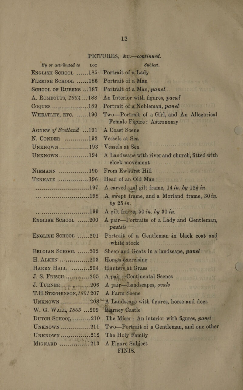 PICTURES, &amp;¢.—continued. ‘By or attributed to LOT Subject. ENGLISH SCHOOL ...... 185° Portrait of ee Lady FLEMISH SCHOOL ...... 186 Portrait of a ‘Man ScHOOL OF RUBENS ...187 Portrait of a Man, panel A. Rompouts, 7664 ...188 An Interior with figures, panel COOUBS Sccaee hie 189 Portrait of @ Nobleman, panel WHEATLEY, ETC. ...... 190 Two—Portrait of a Girl, and An Allegorical Female Figure: Astronomy AGNEW of Scotland ...191 A Coast Scene N.: CONDERT W327 192 Vessels at Sea UNKNOWN, 7. ty:22s5 193 Vessels at Sea UNKNOWN ..........0000- 194 A Landscape with river and church, fitted with clock movement NIEMANN | (.ccthsrgeoas' 195 From Ewifitst Hill TENEATS i. ist a gaxtet be 196 Head of an Old Man : sanehchic disiuillaclin vereeseeeeel 97 A carved.apd gilt frame, 14 in. by 124 in. POWTER) GA egy pee ts 198 A swept frame, and a Morland frame, 30%n. * by 25in. Bt ke oe oe 199 A gilt frame; 50 in. by 30 in. ENGLISH SCHOOL ...... 200 <A pair—Portraits of a Lady and rAegeecer , pastels ENGLISH SCHOOL ...... 201 Portrait of a Penh ena in black coat and i, whité stock BELGIAN SCHOOL ...... 202 Sheep'and Goats in a landscape, panel HOALEKEN’ 5. José: case 203 Horses ‘exercising J. S. FRISCH .,,..)4,,-.:205 A paix—Continental Scenes _ J. TURNER....5. fortes: ..206 A pair—Landscapes, ovals Tac STEPHENSON, 1891 207 A Farm Scene UNKNOWN ....0.-0cc0seee 208° % A Landscape with figures, horse and dogs W. G. WALL, 1866 . 209 ‘Blgrney Castle DutTcH SCHOO}, ..:...... 210 The Miser: An interior with figures, panel UNENOW Nicos tones ce anas 211 Two—Portrait of a Gentleman, and one other UNKNOWN “ea eae The Holy # athily MIGNARD he veo tana ee .213 <A Figure Subject FINIS. (>