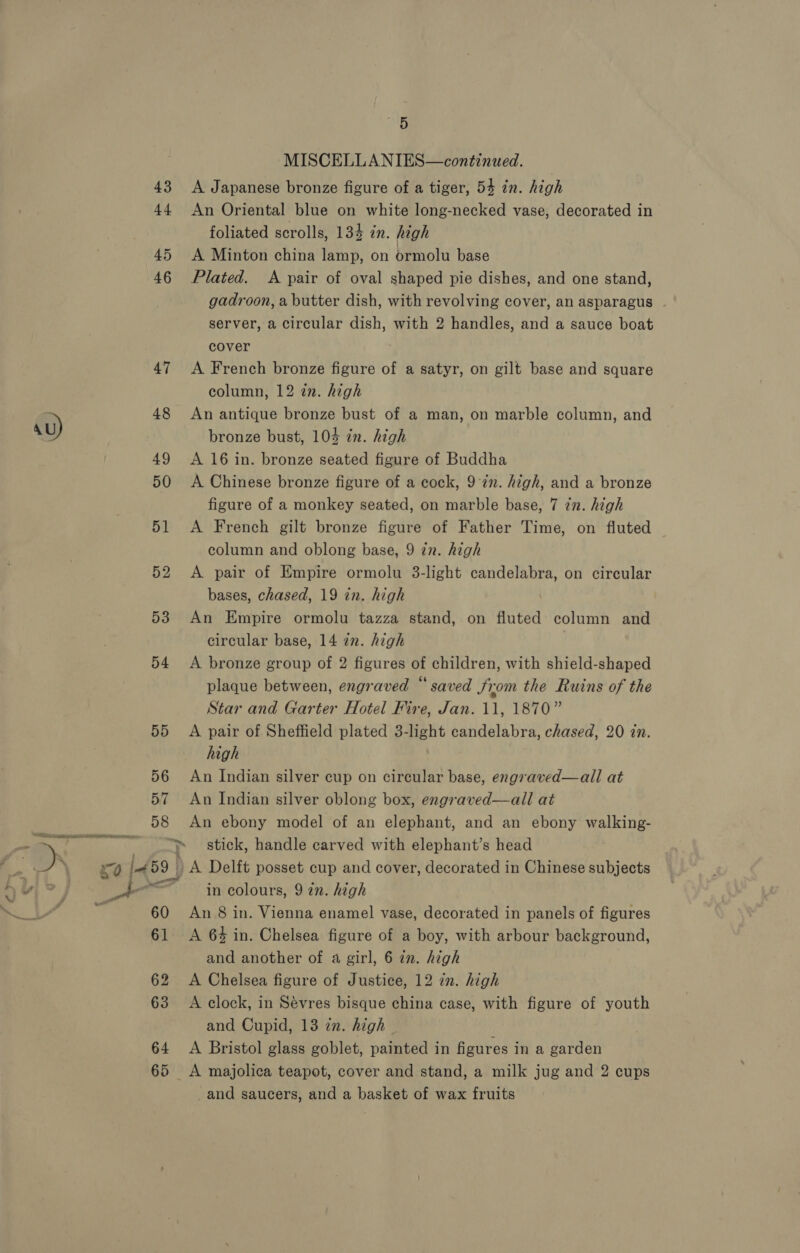 44 45 46 47 su) 48 49 50 51 52 D3 54 55 56 57 58 60 61 62 63 64 65 mals MISCELLANIES—continued. An Oriental blue on white long-necked vase, decorated in foliated scrolls, 13% in. high A Minton china lamp, on ormolu base Plated. <A pair of oval shaped pie dishes, and one stand, gadroon, a butter dish, with revolving cover, an asparagus ~ server, a circular dish, with 2 handles, and a sauce boat cover A French bronze figure of a satyr, on gilt base and square column, 12 in. high An antique bronze bust of a man, on marble column, and bronze bust, 103 in. high A 16 in. bronze seated figure of Buddha A Chinese bronze figure of a cock, 9 7n. high, and a bronze figure of a monkey seated, on marble base, 7 zn. high A French gilt bronze figure of Father Time, on fluted column and oblong base, 9 in. high A pair of Empire ormolu 3-light candelabra, on circular bases, chased, 19 in. high An Empire ormolu tazza stand, on fluted column and circular base, 14 in. high A bronze group of 2 figures of children, with shield-shaped plaque between, engraved “ saved Jiom the Ruins of the Star and Garter Hotel Fire, Jan. 11, 1870” A pair of Sheffield plated 3-light candelabra, chased, 20 in. high An Indian silver cup on circular base, engraved—all at An Indian silver oblong box, engraved—all at An ebony model of an elephant, and an ebony walking- stick, handle carved with elephant’s head in colours, 9 2. high An 8 in. Vienna enamel vase, decorated in panels of figures A 64 in. Chelsea figure of a boy, with arbour background, and another of a girl, 6 in. high A Chelsea figure of Justice, 12 in. high A clock, in Sévres bisque china case, with figure of youth and Cupid, 13 zn. high A Bristol glass goblet, painted in figures in a garden and saucers, and a basket of wax fruits