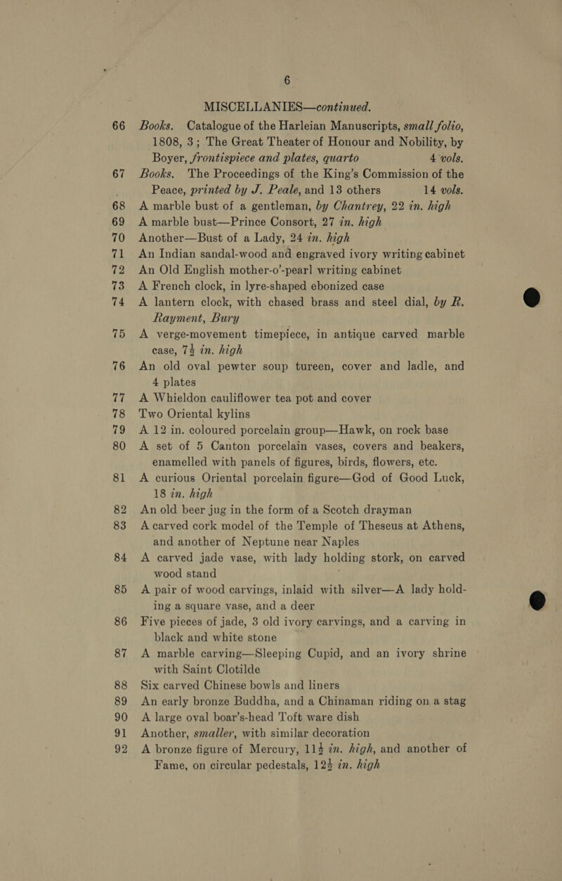 66 67 68 69 70 ri! 72 73 74 75 76 77 78 79 80 81 82 83 84 85 86 87 88 89 90 91 92 6 MISCELLANIES—continued. Books. Catalogue of the Harleian Manuscripts, small folio, 1808, 3; The Great Theater of Honour and Nobility, by Boyer, jrontispiece and plates, quarto 4 vols, Books. The Proceedings of the King’s Commission of the Peace, printed by J. Peale, and 13 others 14 vols. A marble bust of a gentleman, by Chantrey, 22 in. high A marble bust—Prince Consort, 27 in. high Another—Bust of a Lady, 24 in. high An Indian sandal-wood and engraved ivory writing cabinet An Old English mother-o’-pearl writing cabinet A French clock, in lyre-shaped ebonized case A lantern clock, with chased brass and steel dial, by R. Rayment, Bury A verge-movement timepiece, in antique carved marble case, 74 in. high An old oval pewter soup tureen, cover and ladle, and 4 plates A Whieldon cauliflower tea pot and cover Two Oriental kylins A 12 in. coloured porcelain group—Hawk, on rock base A set of 5 Canton porcelain vases, covers and beakers, enamelled with panels of figures, birds, flowers, etc. A curious Oriental porcelain figure—God of Good Luck, 18 in. high An old beer jug in the form of a Scotch drayman A carved cork model of the Temple of Theseus at Athens, and another of Neptune near Naples A carved jade vase, with lady holding stork, on carved wood stand | A pair of wood carvings, inlaid with silver—A lady hold- ing a square vase, and a deer Five pieces of jade, 3 old ivory carvings, and a carving in black and white stone A marble carving—Sleeping Cupid, and an ivory shrine with Saint Clotilde Six carved Chinese bowls and liners An early bronze Buddha, and a Chinaman riding on a stag A large oval boar’s-head Toft ware dish Another, smaller, with similar decoration A bronze figure of Mercury, 114 zm. high, and another of Fame, on circular pedestals, 124 zn. high