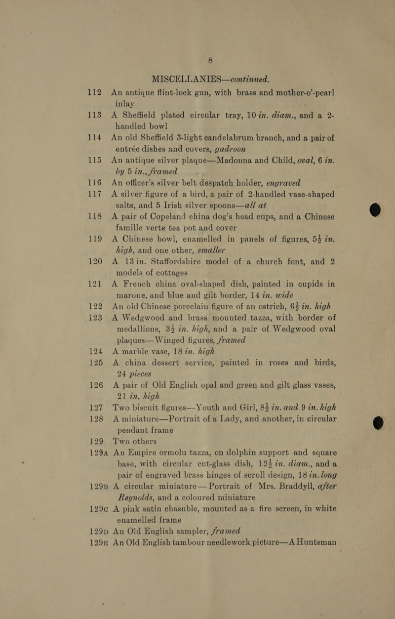 113 114 115 116 Lit 129 8 MISCELLANIES—continued. An antique flint-lock gun, with brass and mother-o’-pearl inlay A Sheffield plated circular tray, 102. diam., and a 2- handled bowl An old Sheffield 3-light eandelabrum branch, and a pair of entrée dishes and covers, gadroon An antique silver plague—Madonna and Child, oval, 6 in. by 5 in., framed An officer’s silver belt despatch holder, engraved A silver figure of a bird, a pair of 2-handled vase-shaped salts, and 5 Irish silver spoons—all at A pair of Copeland china dog’s head cups, and a Chinese famille verte tea pot and cover A Chinese bowl, enamelled in panels of figures, 54 7n. high, and one other, smaller A 13in. Staffordshire model of a church font, and 2 models of cottages | A French china oval-shaped dish, painted in cupids in marone, and blue and gilt border, 14 in. wide An old Chinese porcelain figure of an ostrich, 64 in. high A Wedgwood and brass mounted tazza, with border of medallions, 34 in. high, and a pair of Wedgwood oval plaques— Winged figures, /ramed A marble vase, 18 in. high A china dessert service, painted in roses and birds, 24 pieces A pair of Old English opal and green and gilt glass vases, 21 in. high Two biscuit figures—-Youth and Girl, 84 in. and 9 in. high A miniature—Portrait of a Lady, and another, in circular pendant frame Two others base, with circular cut-glass dish, 124 7m. diam., and a pair of engraved brass hinges of scroll design, 18 77. long Reynolds, and a coloured miniature enamelled frame