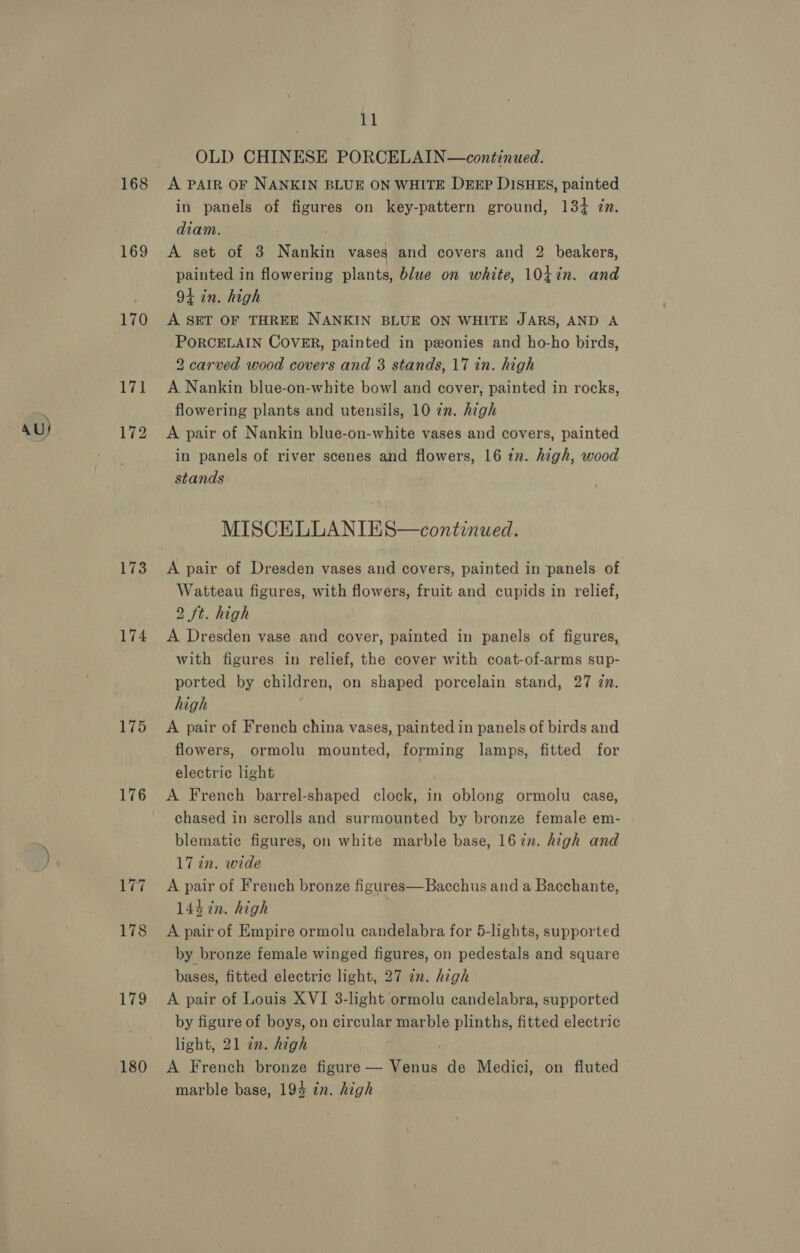 168 169 170 173 174 175 176 179 180 11 OLD CHINESE PORCELAIN—continued. A PAIR OF NANKIN BLUE ON WHITE DEEP DISHES, painted in panels of figures on key-pattern ground, 134 in. diam. A set of 3 Namen vases and covers and 2 beakers, painted in flowering plants, blue on white, 104in. and 94 in. high A SET OF THREE NANKIN BLUE ON WHITE JARS, AND A PORCELAIN COVER, painted in ponies and ho-ho birds, 2 carved wood covers and 3 stands, 17 in. high A Nankin blue-on-white bowl and cover, painted in rocks, flowering plants and utensils, 10 zn. high A pair of Nankin blue-on-white vases and covers, painted in panels of river scenes and flowers, 16 in. high, wood stands MISCELLANIES—continued. A pair of Dresden vases and covers, painted in panels of Watteau figures, with flowers, fruit and cupids in relief, 2 ft. high A Dresden vase and cover, painted in panels of figures, with figures in relief, the cover with coat-of-arms sup- ported by children, on shaped porcelain stand, 27 zn. high A pair of French china vases, painted in panels of birds and flowers, ormolu mounted, forming lamps, fitted for electric light A French barrel-shaped clock, in oblong ormolu case, chased in scrolls and surmounted by bronze female em- blematic figures, on white marble base, 167n. high and 17 in. wide A pair of French bronze figures—Bacchus and a Bacchante, 144 in. high A pair of Empire ormolu candelabra for 5-lights, supported by bronze female winged figures, on pedestals and square bases, fitted electric light, 27 an. high A pair of Louis XVI 3-light ormolu candelabra, supported by figure of boys, on circular marble plinths, fitted electric light, 21 in. high A French bronze Sore. aed de Medici, on fluted marble base, 194 in. high