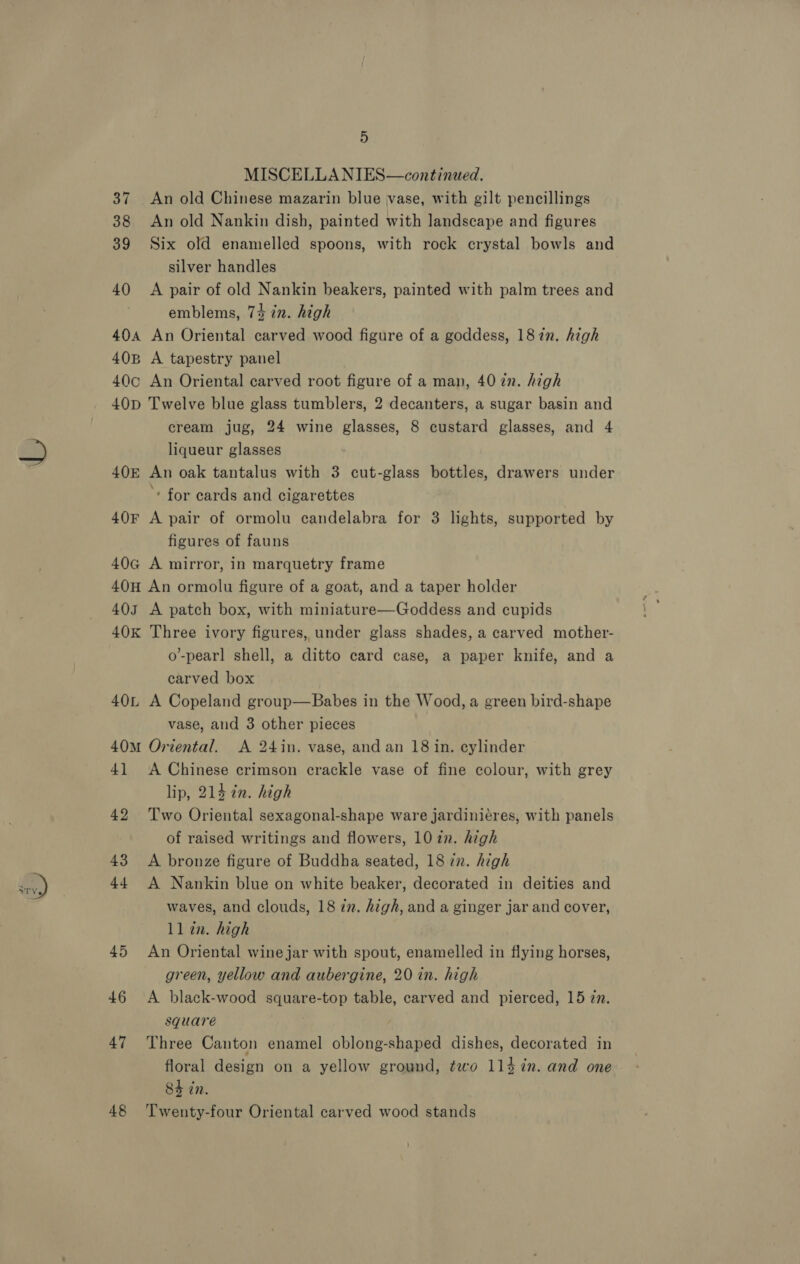 MISCELLANIES—continued. 37 An old Chinese mazarin blue vase, with gilt pencillings 38 An old Nankin dish, painted with landscape and figures 39 Six old enamelled spoons, with rock crystal bowls and silver handles 40 &lt;A pair of old Nankin beakers, painted with palm trees and emblems, 74 in. high 404 An Oriental carved wood figure of a goddess, 187n. high 40B A tapestry panel 40c An Oriental carved root figure of a man, 40 in. high 40D Twelve blue glass tumblers, 2 decanters, a sugar basin and cream jug, 24 wine glasses, 8 custard glasses, and 4 liqueur glasses 40E An oak tantalus with 3 cut-glass bottles, drawers under ‘ for cards and cigarettes 40F A pair of ormolu candelabra for 3 lights, supported by figures of fauns 40G A mirror, in marquetry frame 40H An ormolu figure of a goat, and a taper holder 403 A patch box, with miniature—Goddess and cupids 40k Three ivory figures, under glass shades, a carved mother- o’-pearl shell, a ditto card case, a paper knife, and a carved box 40L A Copeland group—Babes in the Wood, a green bird-shape vase, and 3 other pieces 40M Oriental. A 24in. vase, and an 18 in. cylinder 4] A Chinese crimson crackle vase of fine colour, with grey lip, 214 in. high 42 Two Oriental sexagonal-shape ware jardiniéres, with panels of raised writings and flowers, 10 in. high 43 &lt;A bronze figure of Buddha seated, 18 in. high 44 A Nankin blue on white beaker, decorated in deities and waves, and clouds, 18 zz. high, and a ginger jar and cover, ll in. high 45 An Oriental wine jar with spout, enamelled in flying horses, green, yellow and aubergine, 20 in. high 46 &lt;A black-wood square-top table, carved and pierced, 15 zn. square | 47 Three Canton enamel oblong-shaped dishes, decorated in floral design on a yellow ground, two 114 in. and one 8h in. 48 ‘Twenty-four Oriental carved wood stands