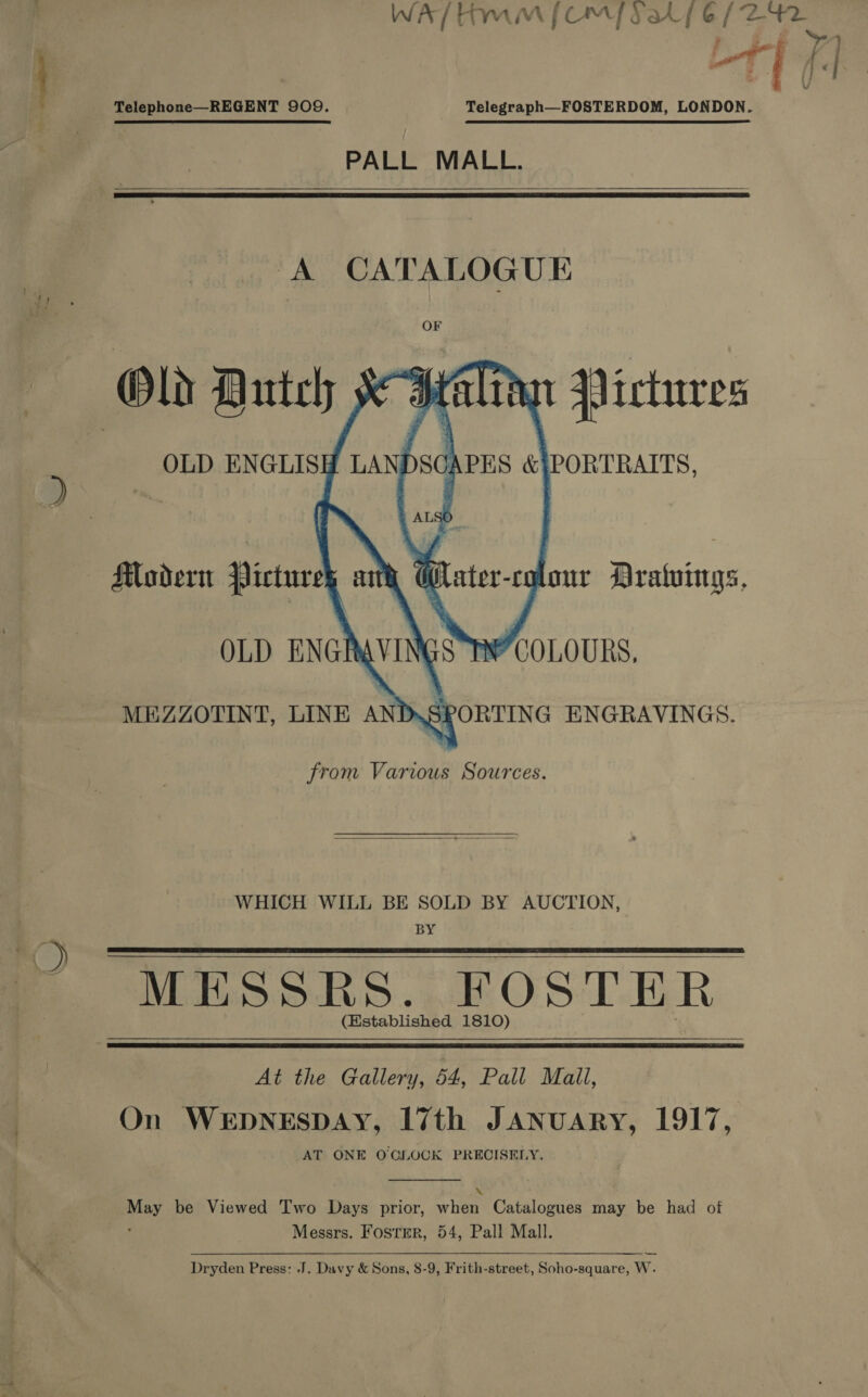 Telephone—REGENT 909. Telegraph—FOSTERDOM, LONDON. PALL MALL.  ‘A CATALOGUE OF ?  from Various Sources.  WHICH WILL BE SOLD BY AUCTION, BY MESSRS. FOSTER. (Established 1810)    At the Gallery, 54, Pall Mall, On WEDNESDAY, I7th JANUARY, 1917, AT ONE O'CLOCK PRECISELY.  ‘age be Viewed Two Days prior, her Catalogues may be had of Messrs. Foster, 54, Pall Mall. Dryden Press: JJ. Davy &amp; Sons, 8-9, Frith-street, Soho-square, w. 