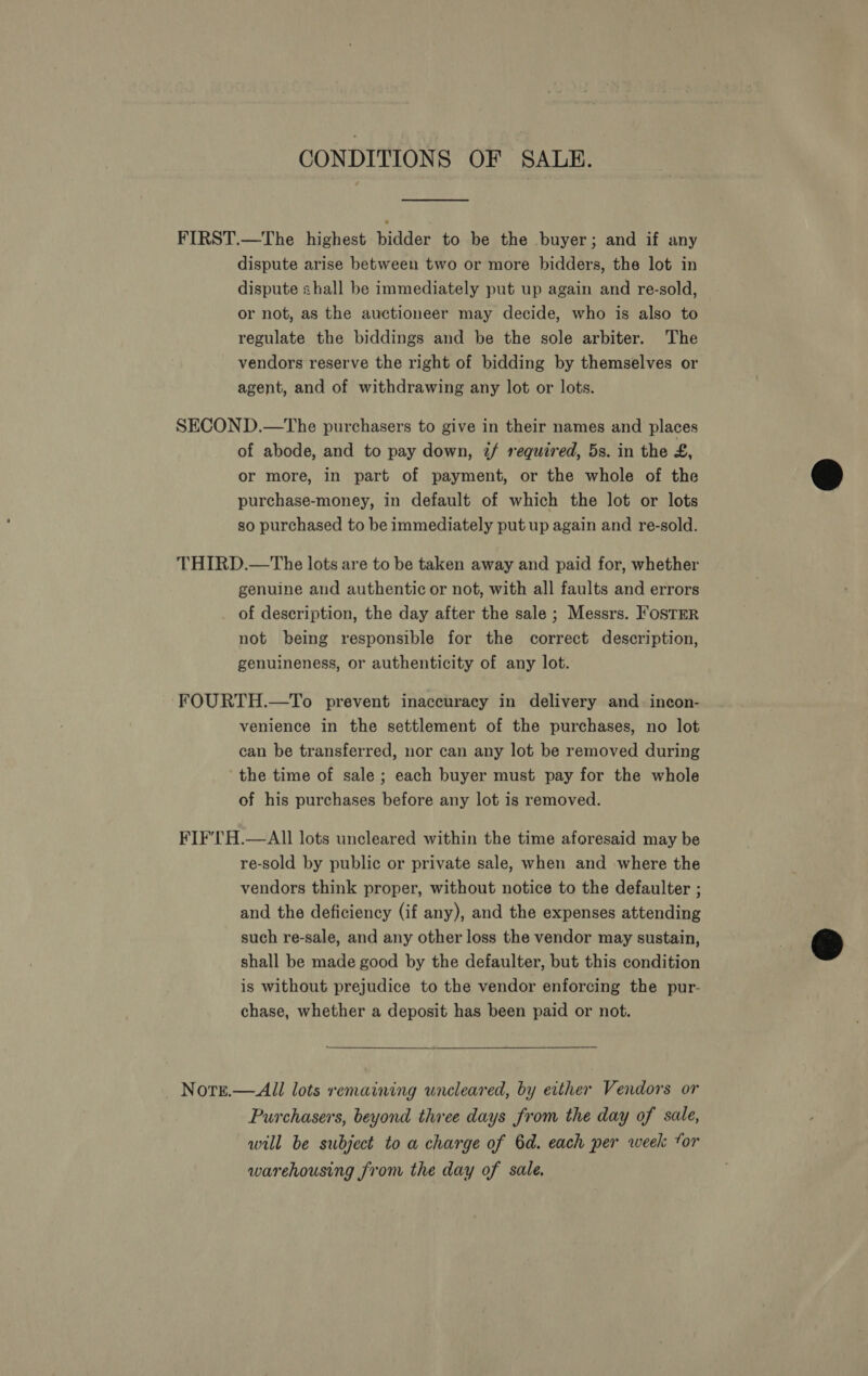 CONDITIONS OF SALE. FIRST.—The highest bidder to be the buyer; and if any dispute arise between two or more bidders, the lot in dispute shall be immediately put up again and re-sold, or not, as the auctioneer may decide, who is also to regulate the biddings and be the sole arbiter. The vendors reserve the right of bidding by themselves or agent, and of withdrawing any lot or lots. SECOND.—The purchasers to give in their names and places of abode, and to pay down, 2/ required, 5s. in the £, or more, in part of payment, or the whole of the purchase-money, in default of which the lot or lots so purchased to be immediately put up again and re-sold. THIRD.—The lots are to be taken away and paid for, whether genuine and authentic or not, with all faults and errors of description, the day after the sale ; Messrs. FosTER not being responsible for the correct description, genuineness, or authenticity of any lot. -FOURTH.—To prevent inaccuracy in delivery and _ incon- venience in the settlement of the purchases, no lot can be transferred, nor can any lot be removed during the time of sale ; each buyer must pay for the whole of his purchases before any lot is removed. FIF'TH.—AII lots uncleared within the time aforesaid may be re-sold by public or private sale, when and where the vendors think proper, without notice to the defaulter ; and the deficiency (if any), and the expenses attending such re-sale, and any other loss the vendor may sustain, shall be made good by the defaulter, but this condition is without prejudice to the vendor enforcing the pur- chase, whether a deposit has been paid or not. Notse.—All lots remaining uncleared, by either Vendors or Purchasers, beyond three days from the day of sale, will be subject to a charge of 6d. each per week tor warehousing from the day of sale,