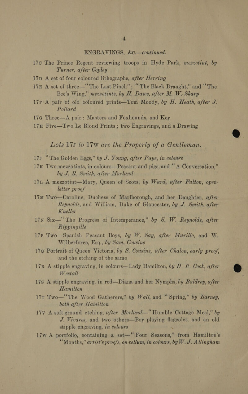 | ENGRAVINGS, &amp;0.—continued. , 17c The Prince Regent reviewing troops in Hyde Park, mezzotint, by Turner, after Copley 17p A set of four coloured lithographs, after Herring 17g A set of three—‘‘The Last Pinch”; ‘“ The Black Draught,” and ‘‘The Bee’s Wing,” mezzotints, by H. Dawe, after M. W. Sharp 17r'A pair of old coloured prints—Tom Moody, by H. Heath, after J Pollard 17a Three—A pair: Masters and Foxhitthde, and Key 17H Five—Two Le Blond Prints; two Engravings, and a Drawing Lots 175 to 17w are the Property of a Gentleman. 173 “The Golden Eggs,” by J. Young, after Paye, in colours 17K Two mezzotints, in colours—Peasant and pigs, and “A Vonver avon by J. R. Smith, after Morland 17 A mezzotint—Mary, Queen of Scots, by Ward, after Fulton, open- letter proof 17M Two—Caroline, Duchess of Marlborough, and her Daughter, after Reynolds, and William, Duke of Gloucester, by J. Smith, after Kneller 17N Six—“ The Progress of Intemperance,” by S. W. Reynolds, after Rippingille 17Pp Two—Spanish Peasant Boys, by W. Say, after Murillo, and W. Wilberforce, Esq., by Sam. Cousins 17Q Portrait of Queen Victoria, by S. Cousins, after Chalon, early proof, and the etching of the same 17r A stipple engraving, in colours—Lady Hamilton, by H. R. Cook, after Westall 17s A stipple engraving, in red—Diana and her Nymphs, by Baldrey, after Hamilton 17t Two—‘‘The Wood Gatherers,” ae! Wall, and “ Spring,” by Barney, both after Hamilton 17v A soft ground etching, after Morland—“ Humble Cottage Meal,” by J. Vivares, and two others—Boy playing flageolet, and an old stipple engraving, 2” colours 17w A portfolio, containing a set—‘ Four Seasons,” from Hamilton’s “Months,” artist’s proofs, on vellum, in colours, byW. J. Allingham