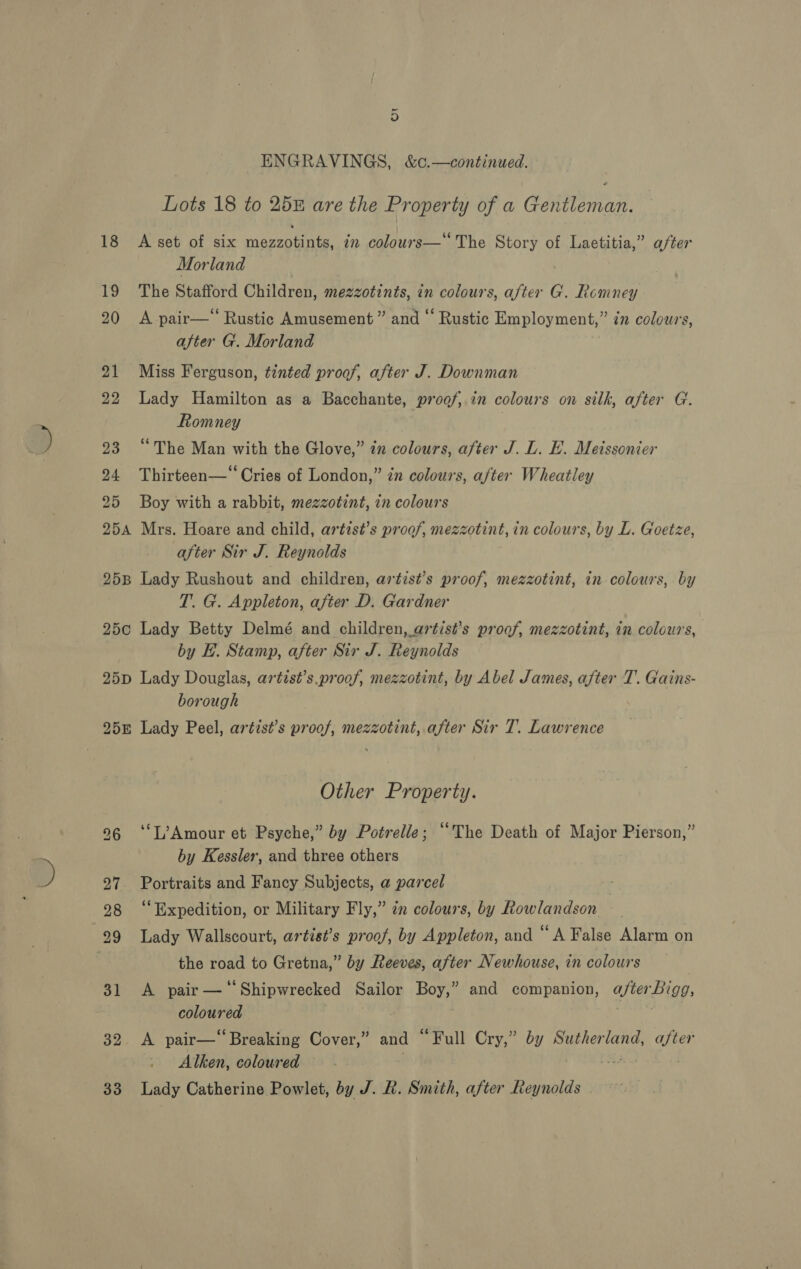 ENGRAVINGS, &amp;c.—continued. Lots 18 to 258 are the Property of a Gentleman. A set of six BR oa is mn colours—‘ The Story of Laetitia,” after Morland | The Stafford Children, mezzotints, in colours, after G. Romney A pair—*“ Rustic Amusement” and “ Rustic Employment,” in colours, after G. Morland Miss Ferguson, tinted proof, after J. Downman Lady Hamilton as a Bacchante, proof, in colours on silk, after G. Romney } “The Man with the Glove,” in colours, after J. L. E. Meissonier Thirteen—‘‘ Cries of London,” én colours, after Wheatley Boy with a rabbit, mezzotint, in colours Mrs. Hoare and child, artist’s proof, mezzotint, in colours, by L. Goetze, after Sir J. Reynolds Lady Rushout and children, artist’s proof, mezzotint, in colours, by T. G. Appleton, after D. Gardner Lady Betty Delmé and children, artist’s proof, mezzotint, in colours, by H. Stamp, after Sir J. Reynolds Lady Douglas, artist’s.proof, mezzotint, by Abel James, after 7’. Gains- borough Lady Peel, artist’s proof, mezzotint, after Sir T. Lawrence sy Other Property. ‘“‘T?Amour et Psyche,” by Potrelle; ““The Death of Major Pierson,” by Kessler, and three others Portraits and Fancy Subjects, a parcel ‘Expedition, or Military Fly,” in colours, by Rowlandson Lady Wallscourt, artist’s proof, by Appleton, and “ A False Alarm on the road to Gretna,” by Reeves, after Newhouse, in colours A pair — ‘Shipwrecked Sailor Boy,” and companion, after Bigg, coloured | gia ty A pair—‘ Breaking Cover,” and “Full Cry,” by Sutherland, after Alken, coloured | eS. 7 Lady Catherine Powlet, by J. R. Smith, after Reynolds