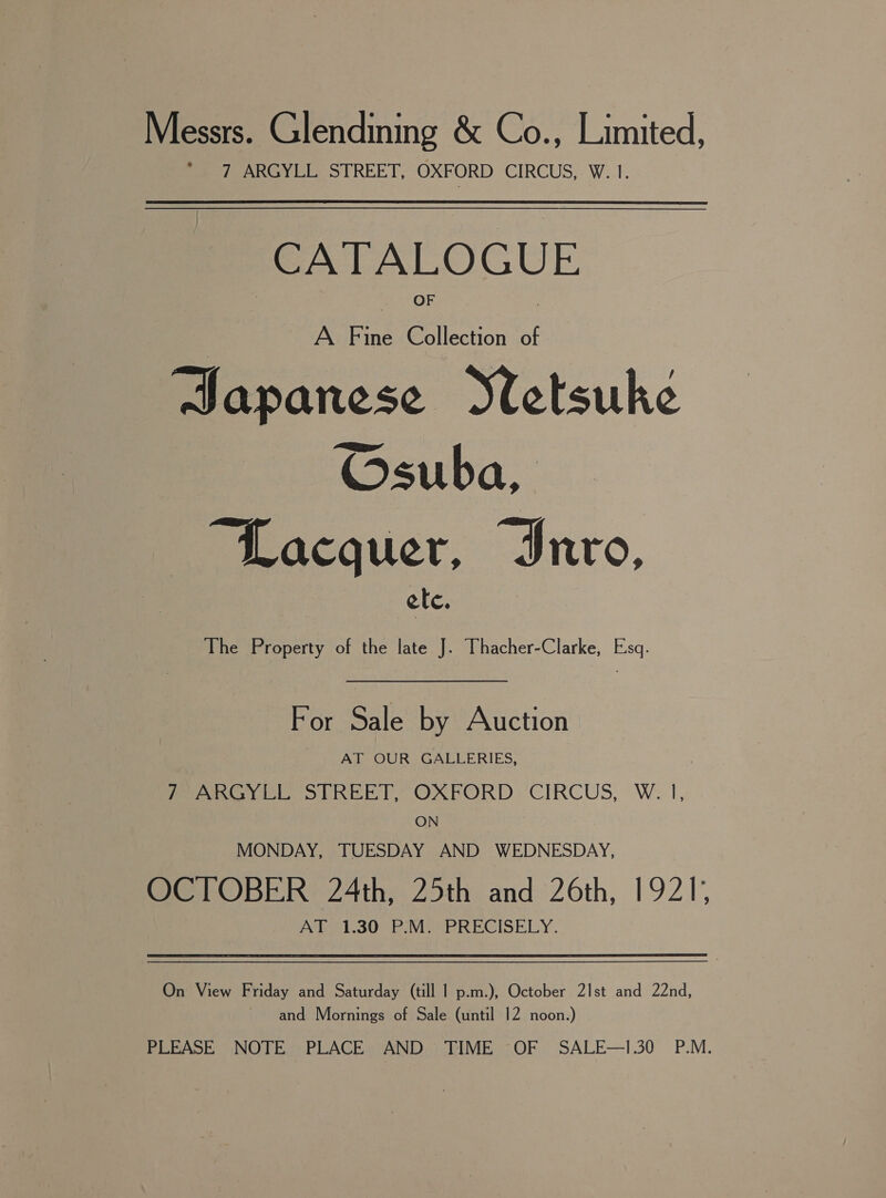 Messrs. Glendining &amp; Co., Limited, 7 ARGYLL STREET, OXFORD CIRCUS, W. 1. CATALOGUE AF ic ae of Japanese Stletsuke Osuba, © “Lacquer, Invo, ele. The Property of the late J. Thacher-Clarke, Esq. For Sale by Auction AT OUR GALLERIES, 7 ARGYLL STREET, OXFORD CIRCUS, W. |, ON MONDAY, TUESDAY AND WEDNESDAY, OCTOBER 24th, 25th and 26th, 1921, vile b.3SO bE VieerRRECISELY. On View Friday and Saturday (till | p.m.), October 21st and 22nd, and Mornings of Sale (until 12 noon.) PERASE NOTES) PLACE. AND FIME OF — SALE—1.30 P.M.